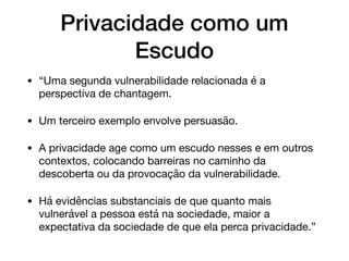 Privacidade como um
Escudo
• “Uma segunda vulnerabilidade relacionada é a
perspectiva de chantagem. 

• Um terceiro exemplo envolve persuasão. 

• A privacidade age como um escudo nesses e em outros
contextos, colocando barreiras no caminho da
descoberta ou da provocação da vulnerabilidade. 

• Há evidências substanciais de que quanto mais
vulnerável a pessoa está na sociedade, maior a
expectativa da sociedade de que ela perca privacidade.”
 
