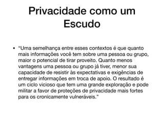 Privacidade como um
Escudo
• “Uma semelhança entre esses contextos é que quanto
mais informações você tem sobre uma pessoa ou grupo,
maior o potencial de tirar proveito. Quanto menos
vantagens uma pessoa ou grupo já tiver, menor sua
capacidade de resistir às expectativas e exigências de
entregar informações em troca de apoio. O resultado é
um ciclo vicioso que tem uma grande exploração e pode
militar a favor de proteções de privacidade mais fortes
para os cronicamente vulneráveis.”
 