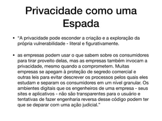 Privacidade como uma
Espada
• “A privacidade pode esconder a criação e a exploração da
própria vulnerabilidade - literal e ﬁgurativamente. 

• as empresas podem usar o que sabem sobre os consumidores
para tirar proveito delas, mas as empresas também invocam a
privacidade, mesmo quando a comprometem. Muitas
empresas se apegam à proteção de segredo comercial e
outras leis para evitar descrever os processos pelos quais eles
estudam e separam os consumidores em um nível granular. Os
ambientes digitais que os engenheiros de uma empresa - seus
sites e aplicativos - não são transparentes para o usuário e
tentativas de fazer engenharia reversa desse código podem ter
que se deparar com uma ação judicial.”
 
