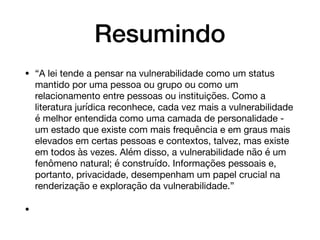 Resumindo
• “A lei tende a pensar na vulnerabilidade como um status
mantido por uma pessoa ou grupo ou como um
relacionamento entre pessoas ou instituições. Como a
literatura jurídica reconhece, cada vez mais a vulnerabilidade
é melhor entendida como uma camada de personalidade -
um estado que existe com mais frequência e em graus mais
elevados em certas pessoas e contextos, talvez, mas existe
em todos às vezes. Além disso, a vulnerabilidade não é um
fenômeno natural; é construído. Informações pessoais e,
portanto, privacidade, desempenham um papel crucial na
renderização e exploração da vulnerabilidade.” 

•
 