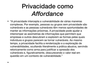 Privacidade como
Affordance
• “A privacidade intercepta a vulnerabilidade de várias maneiras
complexas. Por exemplo, pessoas ou grupos sem privacidade são
vulneráveis e as pessoas vulneráveis têm menos oportunidades de
manter as informações próximas. A privacidade pode ajudar a
interromper as assimetrias de informações que permitem que
empresas e outros descubram e explorem as formas pelas quais
indivíduos e grupos parecem se tornar vulneráveis. Ao mesmo
tempo, a privacidade facilita a renderização e a exploração de
vulnerabilidades, ocultando literalmente a prática abusiva, servindo
retoricamente como arma para justiﬁcar a opressão dos
vulneráveis e, ﬁgurativamente, obscurecendo o valor real em
questão em um contexto de vulnerabilidade.”

•
 