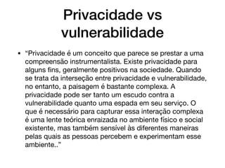 Privacidade vs
vulnerabilidade
• “Privacidade é um conceito que parece se prestar a uma
compreensão instrumentalista. Existe privacidade para
alguns ﬁns, geralmente positivos na sociedade. Quando
se trata da interseção entre privacidade e vulnerabilidade,
no entanto, a paisagem é bastante complexa. A
privacidade pode ser tanto um escudo contra a
vulnerabilidade quanto uma espada em seu serviço. O
que é necessário para capturar essa interação complexa
é uma lente teórica enraizada no ambiente físico e social
existente, mas também sensível às diferentes maneiras
pelas quais as pessoas percebem e experimentam esse
ambiente..”
 