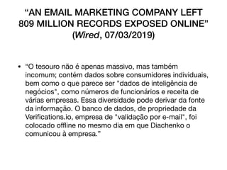 “AN EMAIL MARKETING COMPANY LEFT
809 MILLION RECORDS EXPOSED ONLINE”
(Wired, 07/03/2019)
• “O tesouro não é apenas massivo, mas também
incomum; contém dados sobre consumidores individuais,
bem como o que parece ser "dados de inteligência de
negócios", como números de funcionários e receita de
várias empresas. Essa diversidade pode derivar da fonte
da informação. O banco de dados, de propriedade da
Veriﬁcations.io, empresa de "validação por e-mail", foi
colocado oﬄine no mesmo dia em que Diachenko o
comunicou à empresa.”
 