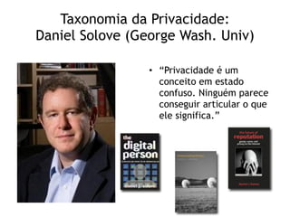 Taxonomia da Privacidade: 
Daniel Solove (George Wash. Univ)
• “Privacidade é um
conceito em estado
confuso. Ninguém parece
conseguir articular o que
ele significa.”
 