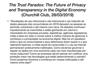 The Trust Paradox: The Future of Privacy
and Transparency in the Digital Economy
(Churchill Club, 28/03/2019)
• “Revelações de uso intencional e não intencional e uso indevido de
dados pessoais dos consumidores em 2018 deixaram as pessoas se
sentindo vulneráveis e até mesmo com raiva. Os debates continuam
impulsionando as manchetes e estão ganhando em volume e
intensidade em empresas privadas, legislativas, agências reguladoras,
mídia e lares em todo o mundo sobre a melhor maneira de gerenciar a
conﬁança e a privacidade na economia digital. Mas há um paradoxo
entre o que os consumidores e seus defensores dizem querer e o que
realmente fazemos: a mídia social do consumidor e o uso da Internet
permanecem praticamente inalterados. Como devemos governar e
regular os dados em uma economia cada vez mais impulsionada por
novas máquinas? Como as empresas devem pensar em codiﬁcar uma
proteção maior nas tecnologias que estão desenvolvendo e usando?
Como podemos fomentar a conﬁança em nossas instituições e até
mesmo entre elas?”
 