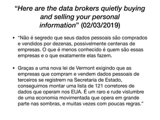 “Here are the data brokers quietly buying
and selling your personal
information” (02/03/2019)
• “Não é segredo que seus dados pessoais são comprados
e vendidos por dezenas, possivelmente centenas de
empresas. O que é menos conhecido é quem são essas
empresas e o que exatamente elas fazem.

• Graças a uma nova lei de Vermont exigindo que as
empresas que compram e vendem dados pessoais de
terceiros se registrem na Secretaria de Estado,
conseguimos montar uma lista de 121 corretores de
dados que operam nos EUA. É um raro e rude vislumbre
de uma economia movimentada que opera em grande
parte nas sombras, e muitas vezes com poucas regras.”
 