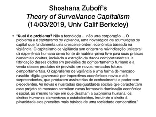 Shoshana Zuboff’s
Theory of Surveillance Capitalism
(14/03/2019, Univ Calif Berkeley)
• “Qual é o problema? Não a tecnologia ... não uma corporação ... O
problema é o capitalismo de vigilância, uma nova lógica de acumulação de
capital que fundamenta uma crescente ordem econômica baseada na
vigilância. O capitalismo de vigilância tem origem na reivindicação unilateral
da experiência humana como fonte de matéria-prima livre para suas práticas
comerciais ocultas, incluindo a extração de dados comportamentais, a
fabricação desses dados em previsões do comportamento humano e a
venda desses produtos de previsão em novos mercados futuros
comportamentais. O capitalismo de vigilância é uma forma de mercado
nascido-digital governada por imperativos econômicos novos e até
surpreendentes, que produzem assimetrias de conhecimento e poder sem
precedentes. As novas e inusitadas desigualdades sociais que caracterizam
esse projeto de mercado permitem novas formas de dominação econômica
e social, ao mesmo tempo em que desaﬁam a autonomia humana, os
direitos humanos elementares e estabelecidos, incluindo o direito à
privacidade e os preceitos mais básicos de uma sociedade democrática.”
 