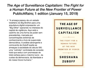The Age of Surveillance Capitalism: The Fight for
a Human Future at the New Frontier of Power
PublicAffairs; 1 edition (January 15, 2019)
• “A ameaça passou de um estado
totalitário do Big Brother para uma
arquitetura digital onipresente: um
"Big Other" operando no interesse do
capital de vigilância. Aqui está o
cadinho de uma forma de poder sem
precedentes, marcada por
concentrações extremas de
conhecimento e livre de supervisão
democrática. A análise abrangente e
comovente de Zuboﬀ expõe as
ameaças à sociedade do século XXI:
uma "colméia" controlada de conexão
total que seduz com promessas de
total certeza para o máximo lucro - às
custas da democracia, da liberdade e
do nosso futuro humano.”
 