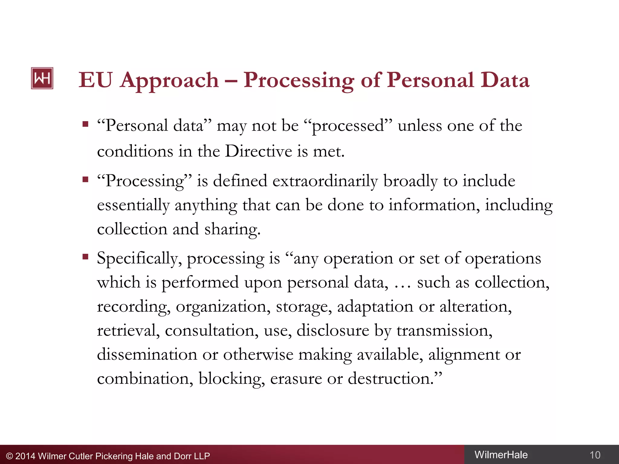 EU Approach – Processing of Personal Data
 “Personal data” may not be “processed” unless one of the
conditions in the Directive is met.
 “Processing” is defined extraordinarily broadly to include
essentially anything that can be done to information, including
collection and sharing.
 Specifically, processing is “any operation or set of operations
which is performed upon personal data, … such as collection,
recording, organization, storage, adaptation or alteration,
retrieval, consultation, use, disclosure by transmission,
dissemination or otherwise making available, alignment or
combination, blocking, erasure or destruction.”

© 2014 Wilmer Cutler Pickering Hale and Dorr LLP

WilmerHale

10

 