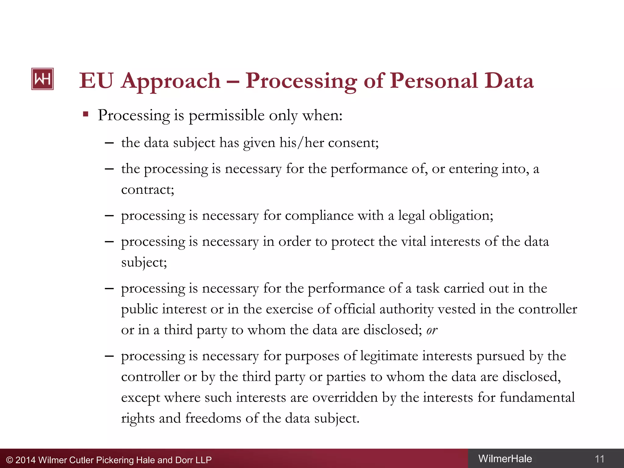 EU Approach – Processing of Personal Data
 Processing is permissible only when:
– the data subject has given his/her consent;
– the processing is necessary for the performance of, or entering into, a
contract;
– processing is necessary for compliance with a legal obligation;
– processing is necessary in order to protect the vital interests of the data
subject;
– processing is necessary for the performance of a task carried out in the
public interest or in the exercise of official authority vested in the controller
or in a third party to whom the data are disclosed; or
– processing is necessary for purposes of legitimate interests pursued by the
controller or by the third party or parties to whom the data are disclosed,
except where such interests are overridden by the interests for fundamental
rights and freedoms of the data subject.
© 2014 Wilmer Cutler Pickering Hale and Dorr LLP

WilmerHale

11

 