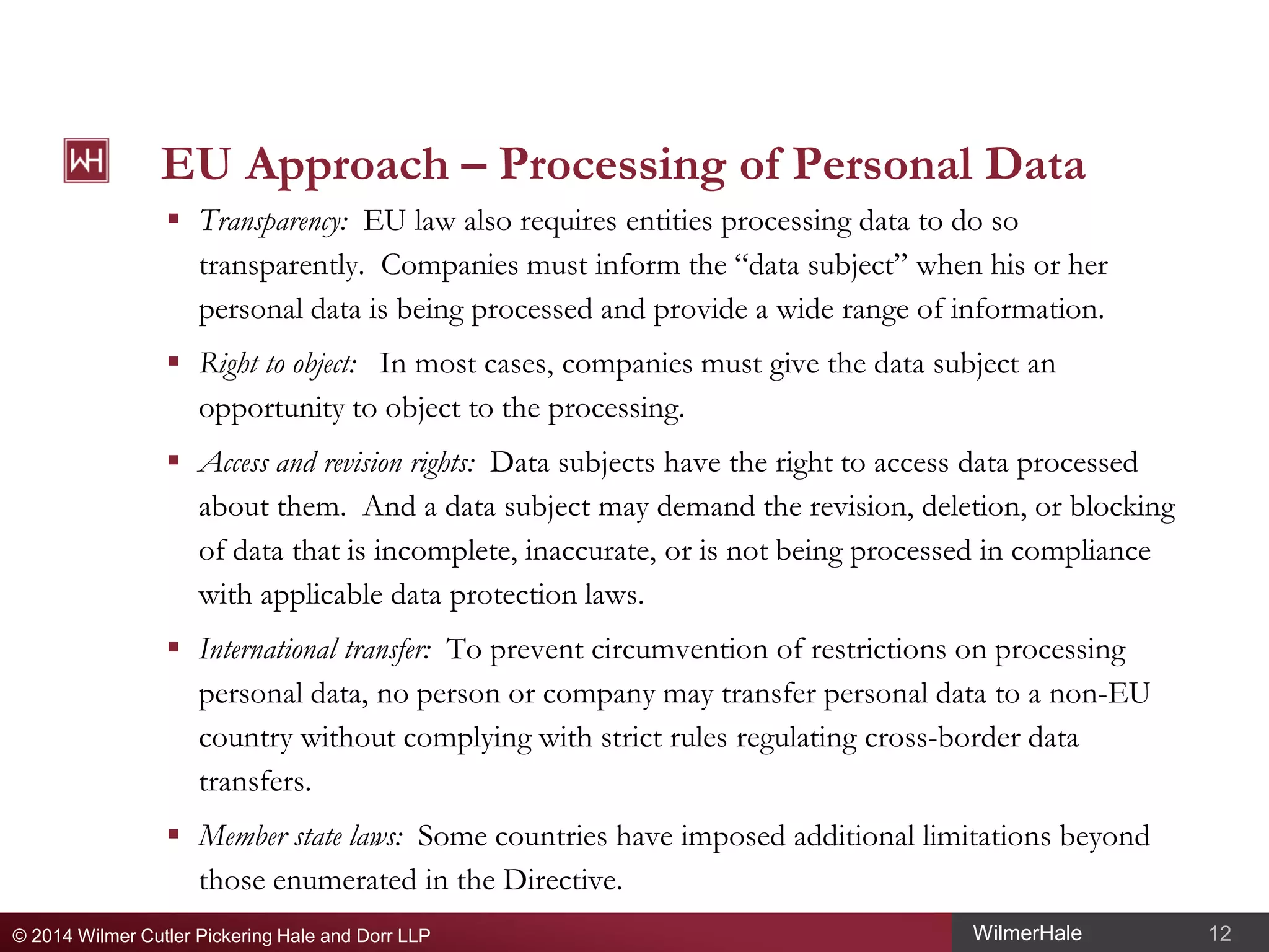 EU Approach – Processing of Personal Data
 Transparency: EU law also requires entities processing data to do so
transparently. Companies must inform the “data subject” when his or her
personal data is being processed and provide a wide range of information.
 Right to object: In most cases, companies must give the data subject an
opportunity to object to the processing.
 Access and revision rights: Data subjects have the right to access data processed
about them. And a data subject may demand the revision, deletion, or blocking
of data that is incomplete, inaccurate, or is not being processed in compliance
with applicable data protection laws.
 International transfer: To prevent circumvention of restrictions on processing
personal data, no person or company may transfer personal data to a non-EU
country without complying with strict rules regulating cross-border data
transfers.
 Member state laws: Some countries have imposed additional limitations beyond
those enumerated in the Directive.
© 2014 Wilmer Cutler Pickering Hale and Dorr LLP

WilmerHale

12

 