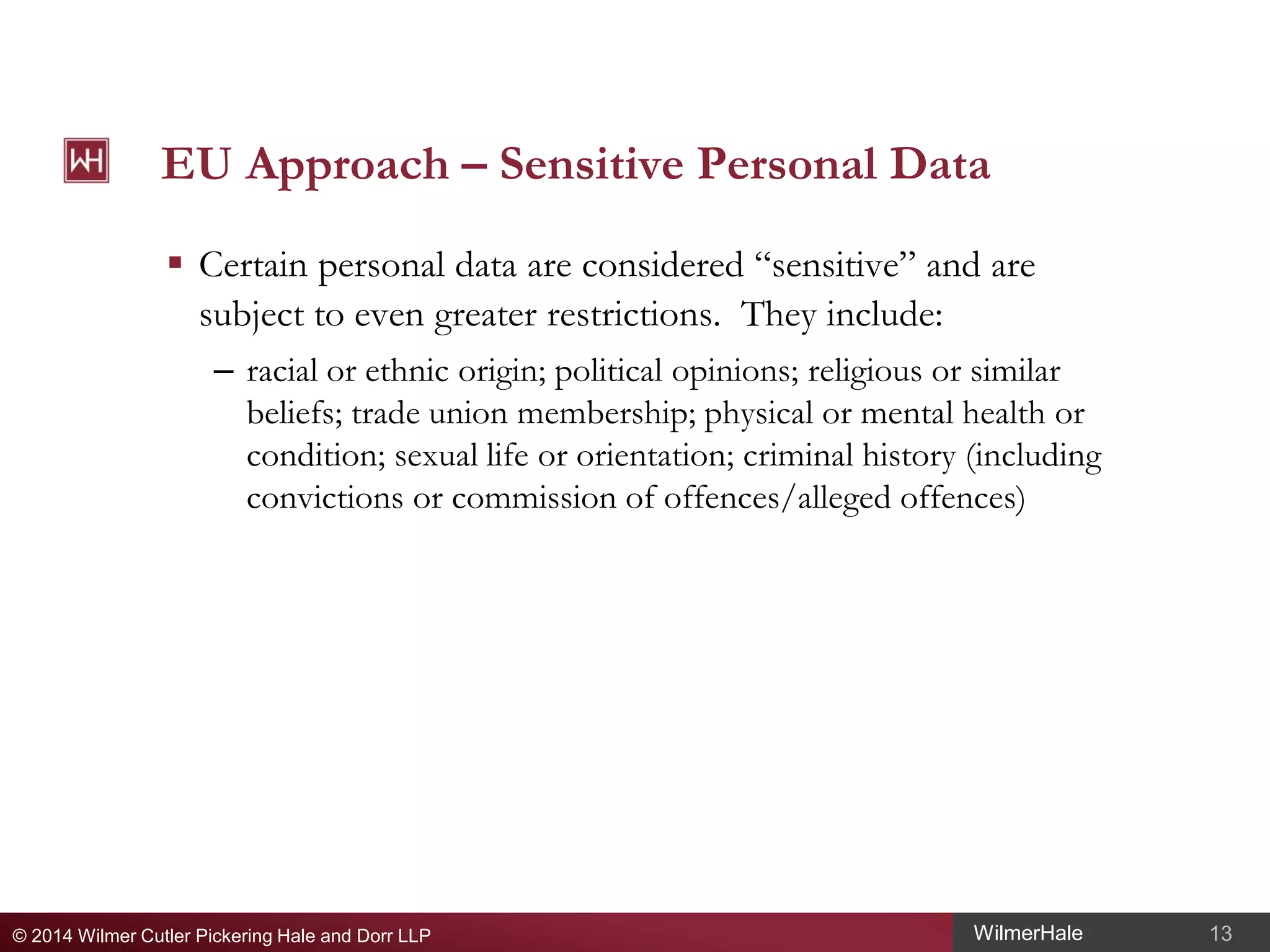 EU Approach – Sensitive Personal Data
 Certain personal data are considered “sensitive” and are
subject to even greater restrictions. They include:
– racial or ethnic origin; political opinions; religious or similar
beliefs; trade union membership; physical or mental health or
condition; sexual life or orientation; criminal history (including
convictions or commission of offences/alleged offences)

© 2014 Wilmer Cutler Pickering Hale and Dorr LLP

WilmerHale

13

 