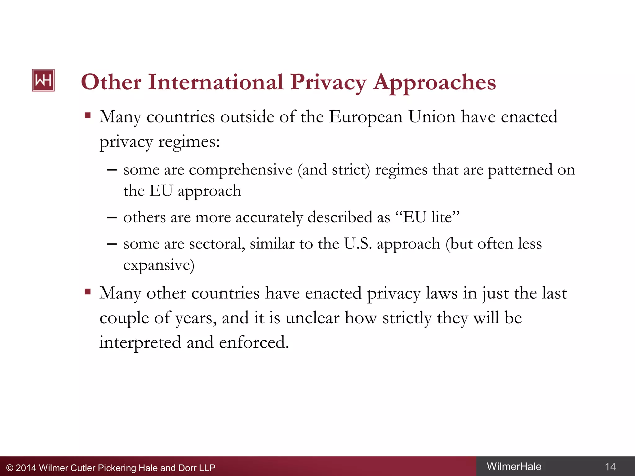 Other International Privacy Approaches
 Many countries outside of the European Union have enacted
privacy regimes:
– some are comprehensive (and strict) regimes that are patterned on
the EU approach
– others are more accurately described as “EU lite”
– some are sectoral, similar to the U.S. approach (but often less
expansive)

 Many other countries have enacted privacy laws in just the last
couple of years, and it is unclear how strictly they will be
interpreted and enforced.

© 2014 Wilmer Cutler Pickering Hale and Dorr LLP

WilmerHale

14

 
