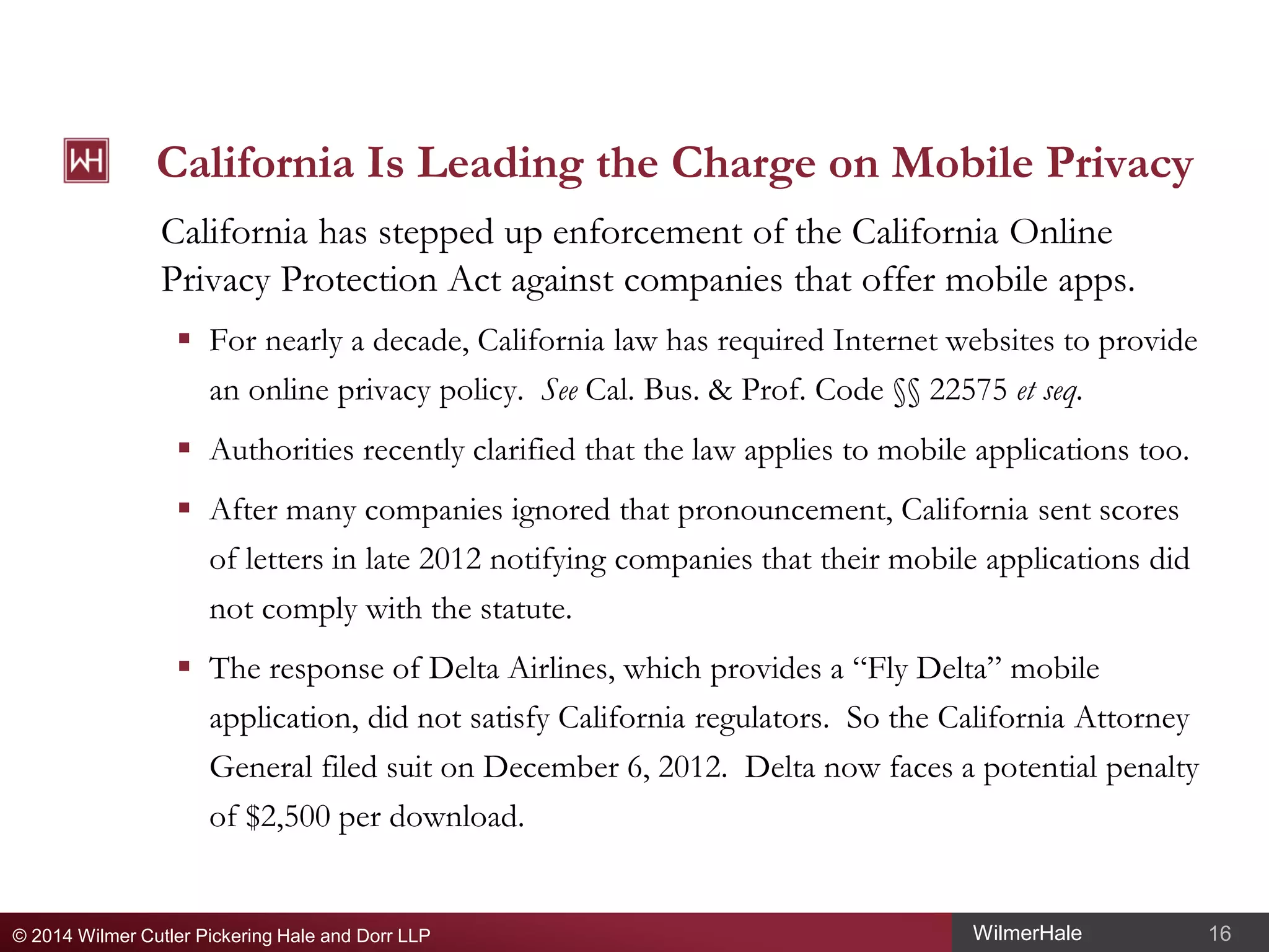 California Is Leading the Charge on Mobile Privacy
California has stepped up enforcement of the California Online
Privacy Protection Act against companies that offer mobile apps.
 For nearly a decade, California law has required Internet websites to provide
an online privacy policy. See Cal. Bus. & Prof. Code §§ 22575 et seq.
 Authorities recently clarified that the law applies to mobile applications too.
 After many companies ignored that pronouncement, California sent scores
of letters in late 2012 notifying companies that their mobile applications did
not comply with the statute.
 The response of Delta Airlines, which provides a “Fly Delta” mobile
application, did not satisfy California regulators. So the California Attorney
General filed suit on December 6, 2012. Delta now faces a potential penalty
of $2,500 per download.

© 2014 Wilmer Cutler Pickering Hale and Dorr LLP

WilmerHale

16

 