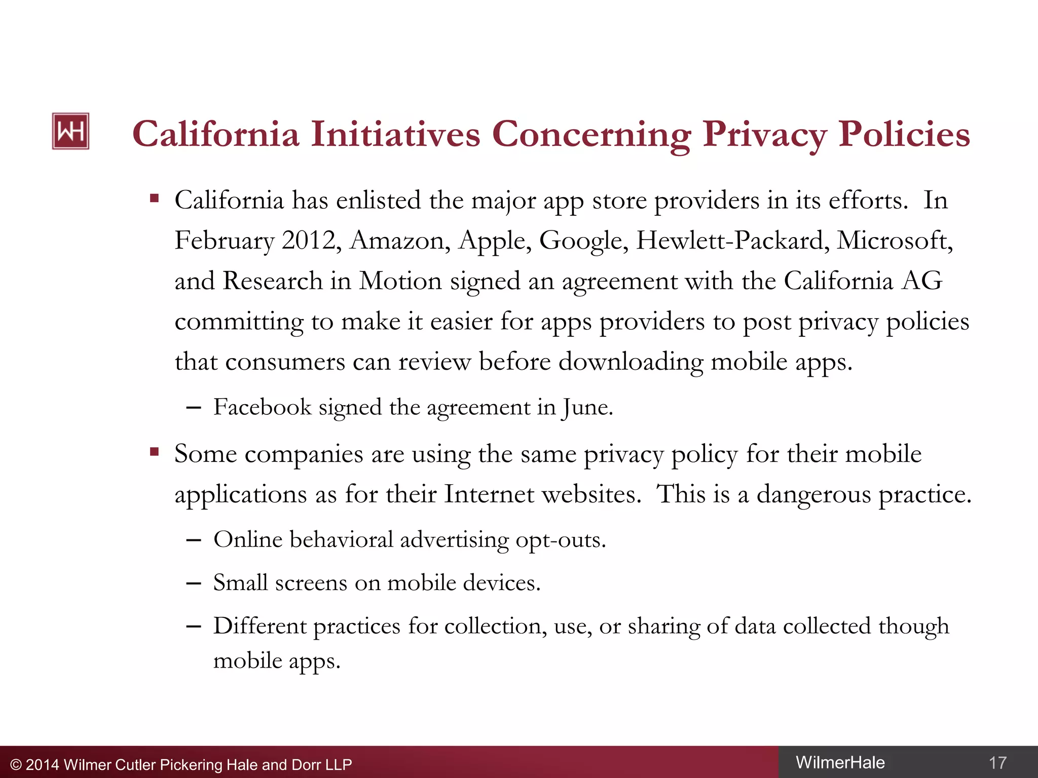 California Initiatives Concerning Privacy Policies
 California has enlisted the major app store providers in its efforts. In
February 2012, Amazon, Apple, Google, Hewlett-Packard, Microsoft,
and Research in Motion signed an agreement with the California AG
committing to make it easier for apps providers to post privacy policies
that consumers can review before downloading mobile apps.
– Facebook signed the agreement in June.

 Some companies are using the same privacy policy for their mobile
applications as for their Internet websites. This is a dangerous practice.
– Online behavioral advertising opt-outs.
– Small screens on mobile devices.
– Different practices for collection, use, or sharing of data collected though
mobile apps.

© 2014 Wilmer Cutler Pickering Hale and Dorr LLP

WilmerHale

17

 