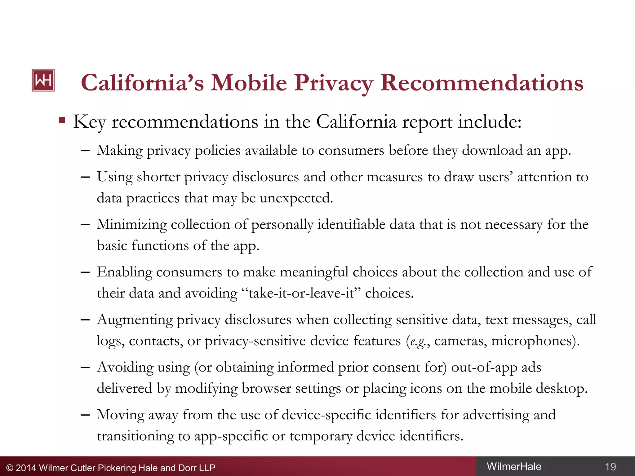 California’s Mobile Privacy Recommendations
 Key recommendations in the California report include:
– Making privacy policies available to consumers before they download an app.
– Using shorter privacy disclosures and other measures to draw users’ attention to
data practices that may be unexpected.
– Minimizing collection of personally identifiable data that is not necessary for the
basic functions of the app.
– Enabling consumers to make meaningful choices about the collection and use of
their data and avoiding “take-it-or-leave-it” choices.
– Augmenting privacy disclosures when collecting sensitive data, text messages, call
logs, contacts, or privacy-sensitive device features (e.g., cameras, microphones).
– Avoiding using (or obtaining informed prior consent for) out-of-app ads
delivered by modifying browser settings or placing icons on the mobile desktop.
– Moving away from the use of device-specific identifiers for advertising and
transitioning to app-specific or temporary device identifiers.
© 2014 Wilmer Cutler Pickering Hale and Dorr LLP

WilmerHale

19

 