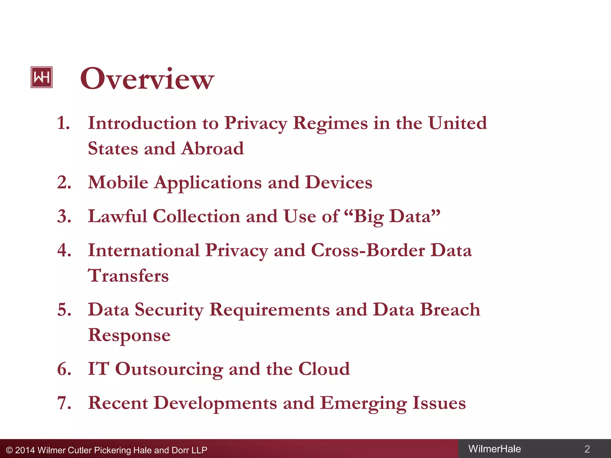 Overview
1. Introduction to Privacy Regimes in the United
States and Abroad
2. Mobile Applications and Devices
3. Lawful Collection and Use of “Big Data”
4. International Privacy and Cross-Border Data
Transfers
5. Data Security Requirements and Data Breach
Response
6. IT Outsourcing and the Cloud
7. Recent Developments and Emerging Issues
© 2014 Wilmer Cutler Pickering Hale and Dorr LLP

WilmerHale

2

 