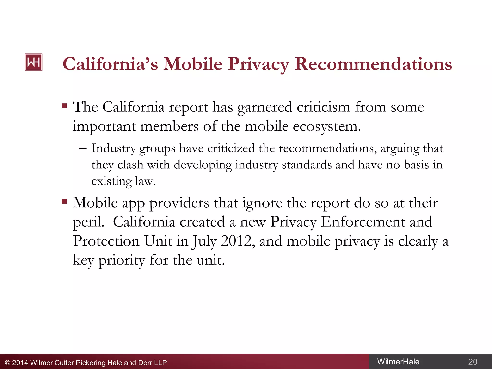 California’s Mobile Privacy Recommendations
 The California report has garnered criticism from some
important members of the mobile ecosystem.
– Industry groups have criticized the recommendations, arguing that
they clash with developing industry standards and have no basis in
existing law.

 Mobile app providers that ignore the report do so at their
peril. California created a new Privacy Enforcement and
Protection Unit in July 2012, and mobile privacy is clearly a
key priority for the unit.

© 2014 Wilmer Cutler Pickering Hale and Dorr LLP

WilmerHale

20

 