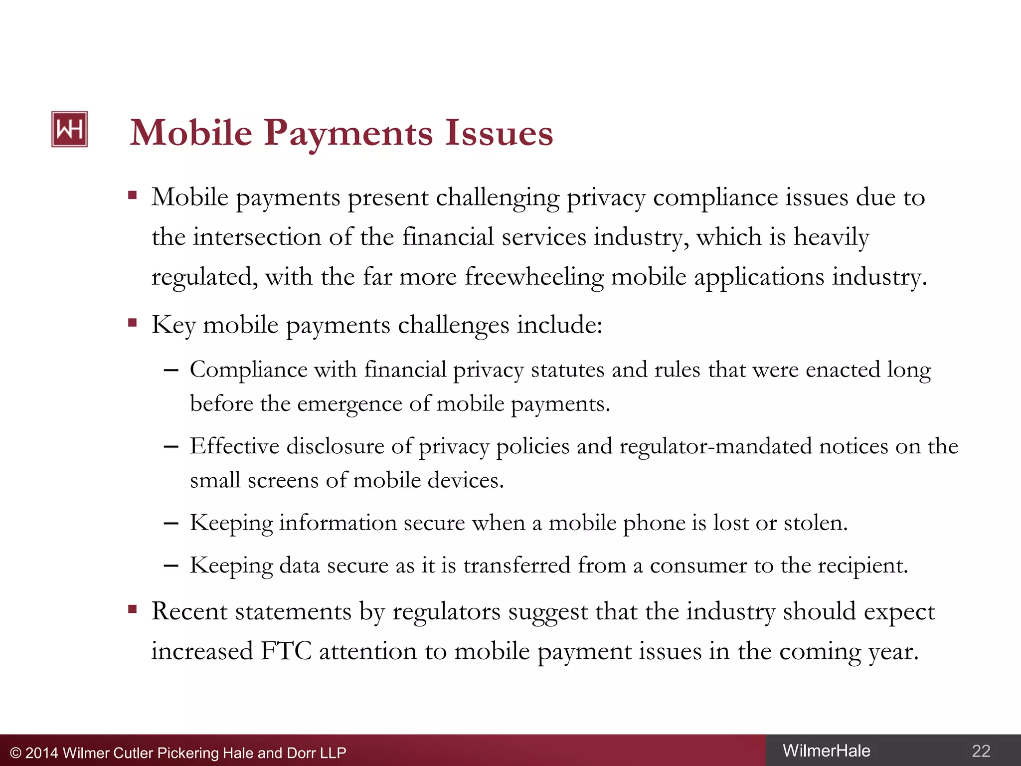 Mobile Payments Issues
 Mobile payments present challenging privacy compliance issues due to
the intersection of the financial services industry, which is heavily
regulated, with the far more freewheeling mobile applications industry.
 Key mobile payments challenges include:
– Compliance with financial privacy statutes and rules that were enacted long
before the emergence of mobile payments.
– Effective disclosure of privacy policies and regulator-mandated notices on the
small screens of mobile devices.
– Keeping information secure when a mobile phone is lost or stolen.
– Keeping data secure as it is transferred from a consumer to the recipient.

 Recent statements by regulators suggest that the industry should expect
increased FTC attention to mobile payment issues in the coming year.

© 2014 Wilmer Cutler Pickering Hale and Dorr LLP

WilmerHale

22

 