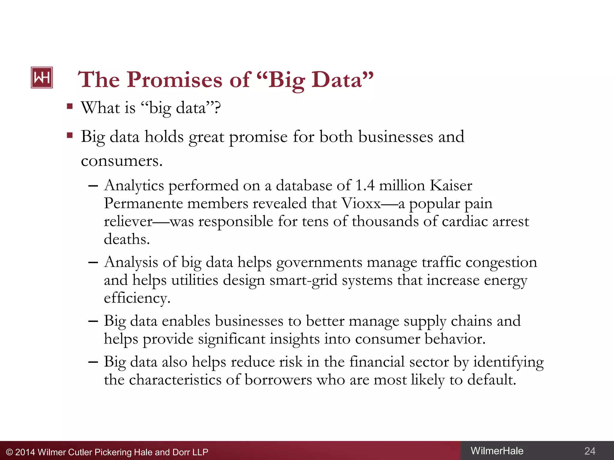 The Promises of “Big Data”

 What is “big data”?

 Big data holds great promise for both businesses and
consumers.
– Analytics performed on a database of 1.4 million Kaiser
Permanente members revealed that Vioxx—a popular pain
reliever—was responsible for tens of thousands of cardiac arrest
deaths.
– Analysis of big data helps governments manage traffic congestion
and helps utilities design smart-grid systems that increase energy
efficiency.
– Big data enables businesses to better manage supply chains and
helps provide significant insights into consumer behavior.
– Big data also helps reduce risk in the financial sector by identifying
the characteristics of borrowers who are most likely to default.

© 2014 Wilmer Cutler Pickering Hale and Dorr LLP

WilmerHale

24

 