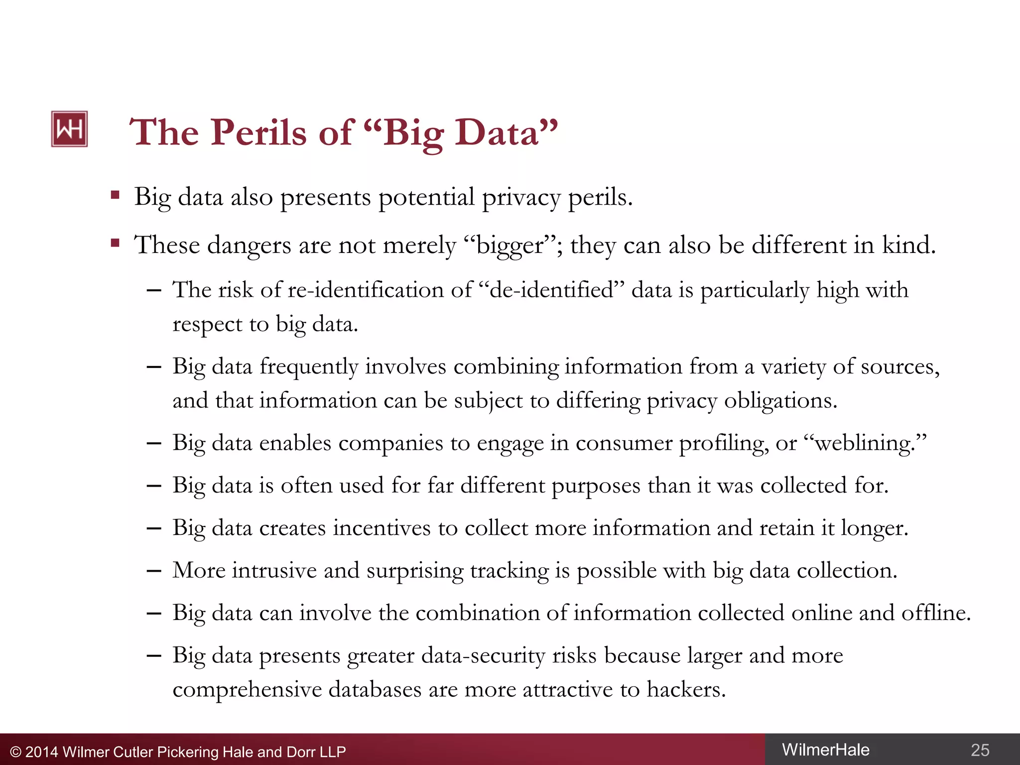 The Perils of “Big Data”
 Big data also presents potential privacy perils.
 These dangers are not merely “bigger”; they can also be different in kind.
– The risk of re-identification of “de-identified” data is particularly high with
respect to big data.
– Big data frequently involves combining information from a variety of sources,
and that information can be subject to differing privacy obligations.
– Big data enables companies to engage in consumer profiling, or “weblining.”
– Big data is often used for far different purposes than it was collected for.
– Big data creates incentives to collect more information and retain it longer.
– More intrusive and surprising tracking is possible with big data collection.
– Big data can involve the combination of information collected online and offline.
– Big data presents greater data-security risks because larger and more
comprehensive databases are more attractive to hackers.
© 2014 Wilmer Cutler Pickering Hale and Dorr LLP

WilmerHale

25

 