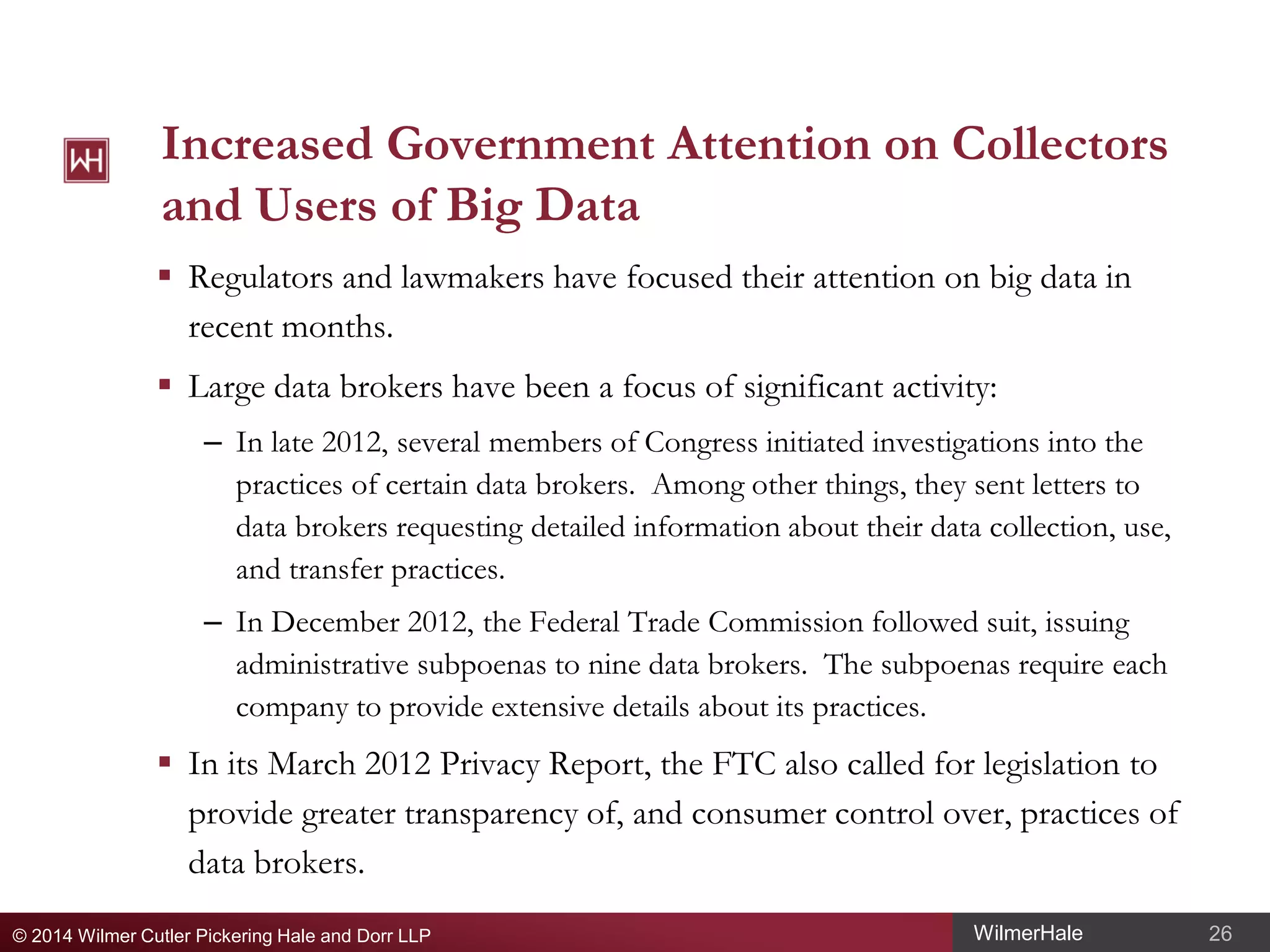 Increased Government Attention on Collectors
and Users of Big Data
 Regulators and lawmakers have focused their attention on big data in
recent months.
 Large data brokers have been a focus of significant activity:
– In late 2012, several members of Congress initiated investigations into the
practices of certain data brokers. Among other things, they sent letters to
data brokers requesting detailed information about their data collection, use,
and transfer practices.
– In December 2012, the Federal Trade Commission followed suit, issuing
administrative subpoenas to nine data brokers. The subpoenas require each
company to provide extensive details about its practices.

 In its March 2012 Privacy Report, the FTC also called for legislation to
provide greater transparency of, and consumer control over, practices of
data brokers.
© 2014 Wilmer Cutler Pickering Hale and Dorr LLP

WilmerHale

26

 