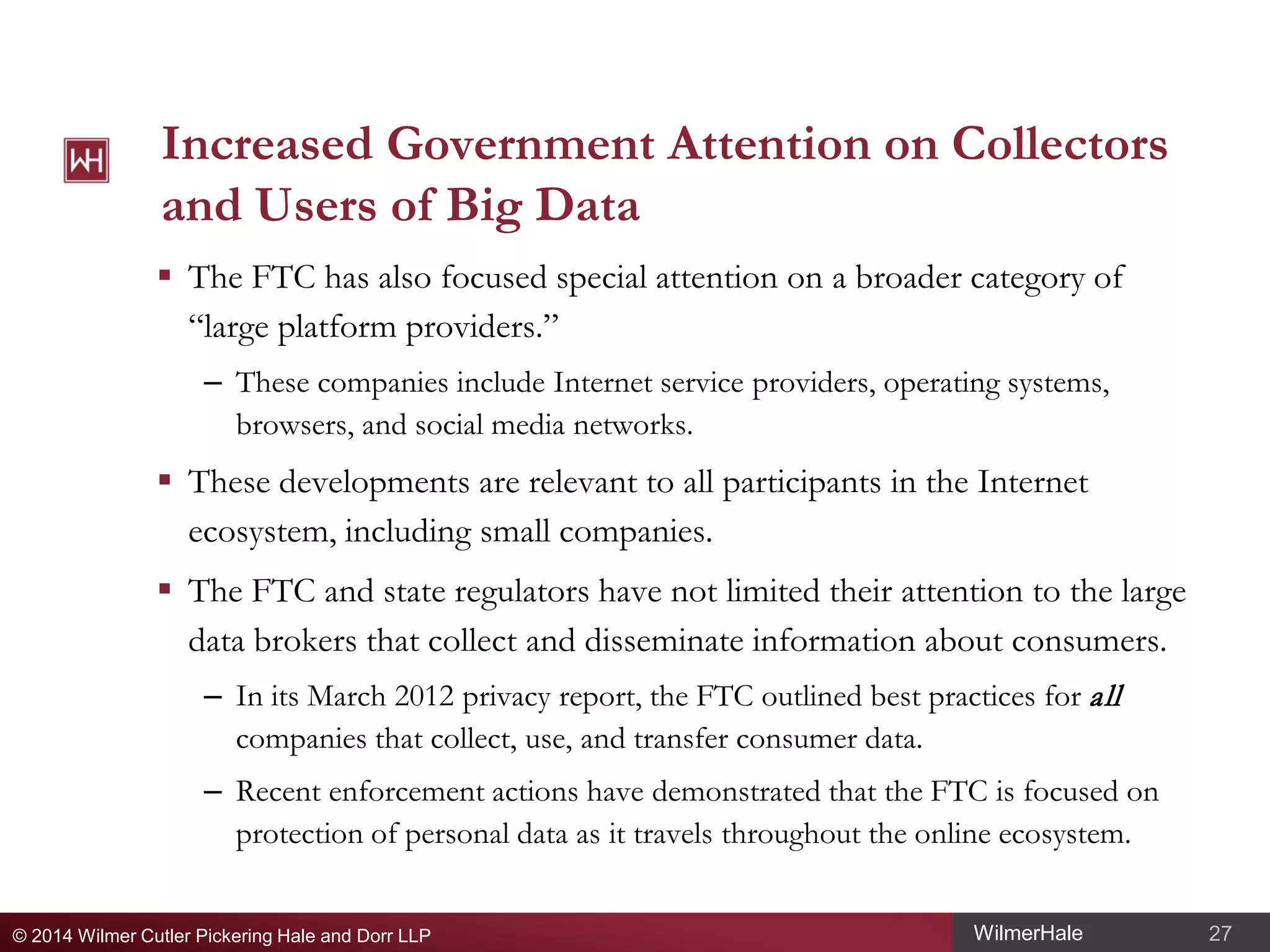 Increased Government Attention on Collectors
and Users of Big Data
 The FTC has also focused special attention on a broader category of
“large platform providers.”
– These companies include Internet service providers, operating systems,
browsers, and social media networks.

 These developments are relevant to all participants in the Internet
ecosystem, including small companies.
 The FTC and state regulators have not limited their attention to the large
data brokers that collect and disseminate information about consumers.
– In its March 2012 privacy report, the FTC outlined best practices for all
companies that collect, use, and transfer consumer data.
– Recent enforcement actions have demonstrated that the FTC is focused on
protection of personal data as it travels throughout the online ecosystem.
© 2014 Wilmer Cutler Pickering Hale and Dorr LLP

WilmerHale

27

 