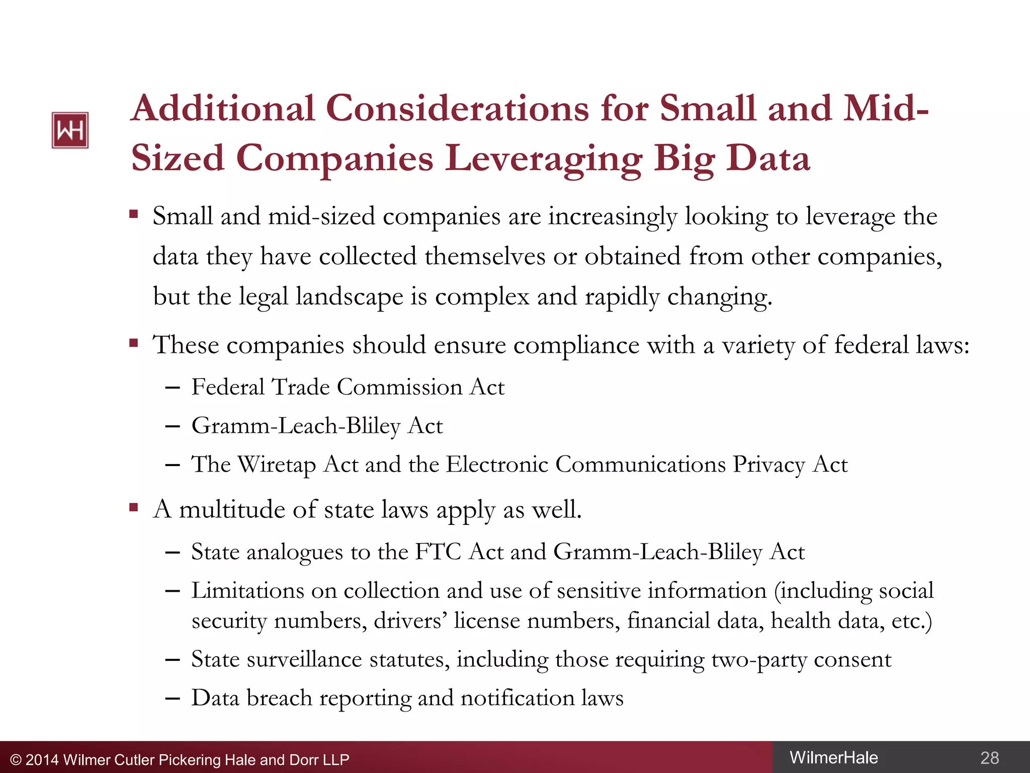 Additional Considerations for Small and MidSized Companies Leveraging Big Data
 Small and mid-sized companies are increasingly looking to leverage the
data they have collected themselves or obtained from other companies,
but the legal landscape is complex and rapidly changing.
 These companies should ensure compliance with a variety of federal laws:
– Federal Trade Commission Act
– Gramm-Leach-Bliley Act
– The Wiretap Act and the Electronic Communications Privacy Act

 A multitude of state laws apply as well.
– State analogues to the FTC Act and Gramm-Leach-Bliley Act
– Limitations on collection and use of sensitive information (including social
security numbers, drivers’ license numbers, financial data, health data, etc.)
– State surveillance statutes, including those requiring two-party consent
– Data breach reporting and notification laws
© 2014 Wilmer Cutler Pickering Hale and Dorr LLP

WilmerHale

28

 