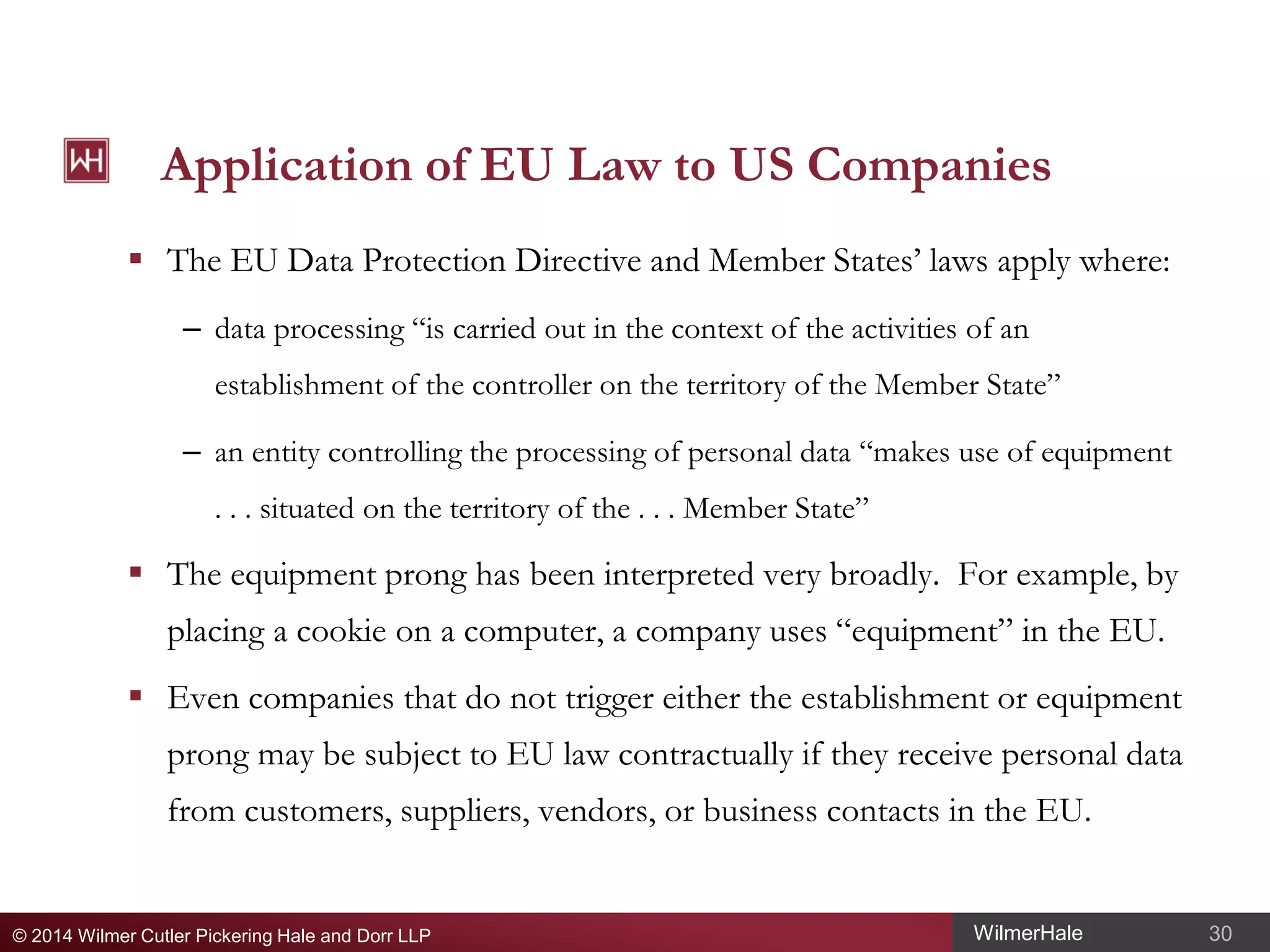 Application of EU Law to US Companies
 The EU Data Protection Directive and Member States’ laws apply where:
– data processing “is carried out in the context of the activities of an
establishment of the controller on the territory of the Member State”
– an entity controlling the processing of personal data “makes use of equipment
. . . situated on the territory of the . . . Member State”

 The equipment prong has been interpreted very broadly. For example, by
placing a cookie on a computer, a company uses “equipment” in the EU.
 Even companies that do not trigger either the establishment or equipment
prong may be subject to EU law contractually if they receive personal data
from customers, suppliers, vendors, or business contacts in the EU.

© 2014 Wilmer Cutler Pickering Hale and Dorr LLP

WilmerHale

30

 