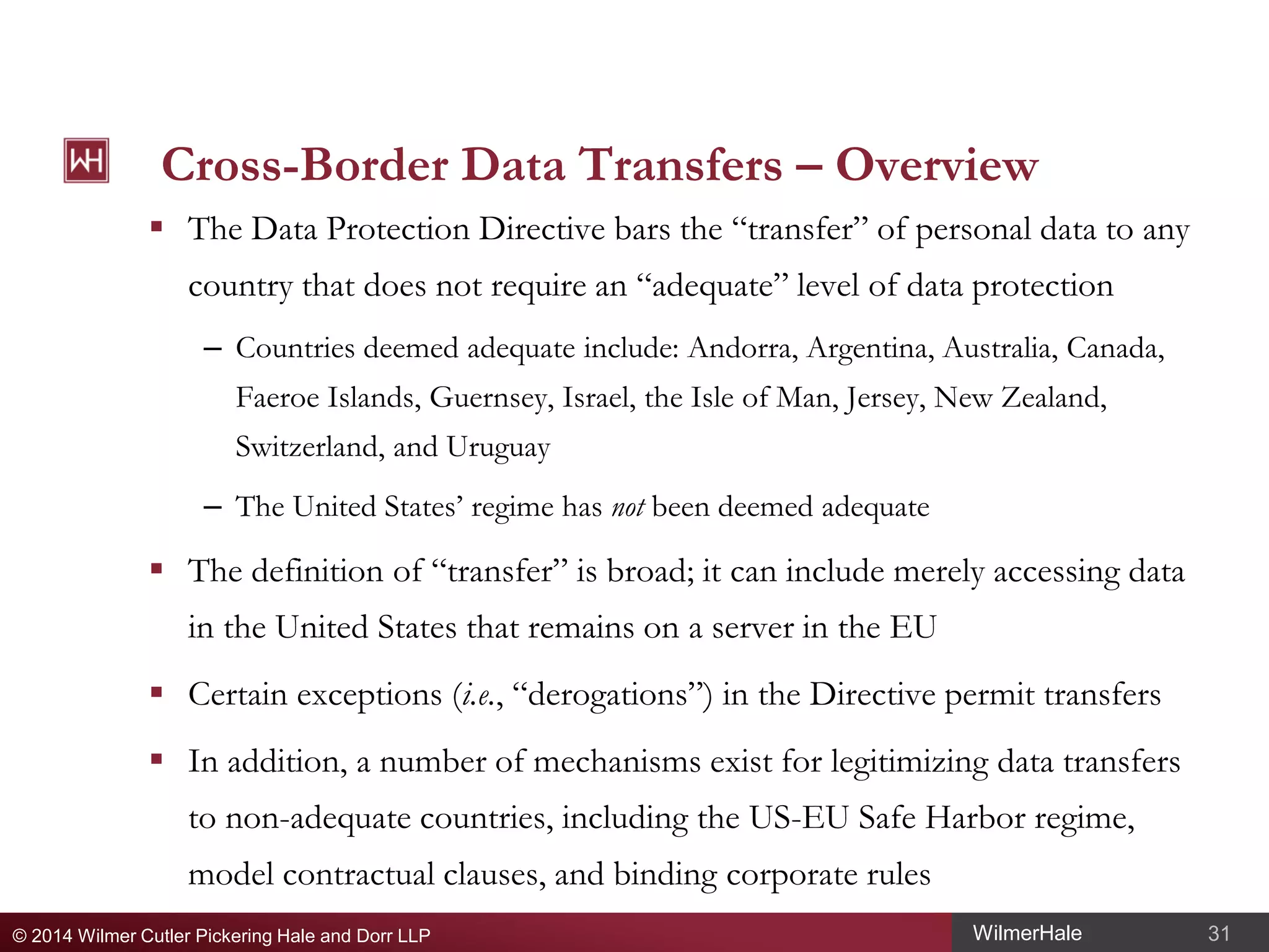 Cross-Border Data Transfers – Overview
 The Data Protection Directive bars the “transfer” of personal data to any
country that does not require an “adequate” level of data protection
– Countries deemed adequate include: Andorra, Argentina, Australia, Canada,
Faeroe Islands, Guernsey, Israel, the Isle of Man, Jersey, New Zealand,
Switzerland, and Uruguay
– The United States’ regime has not been deemed adequate

 The definition of “transfer” is broad; it can include merely accessing data
in the United States that remains on a server in the EU
 Certain exceptions (i.e., “derogations”) in the Directive permit transfers
 In addition, a number of mechanisms exist for legitimizing data transfers
to non-adequate countries, including the US-EU Safe Harbor regime,
model contractual clauses, and binding corporate rules
© 2014 Wilmer Cutler Pickering Hale and Dorr LLP

WilmerHale

31

 