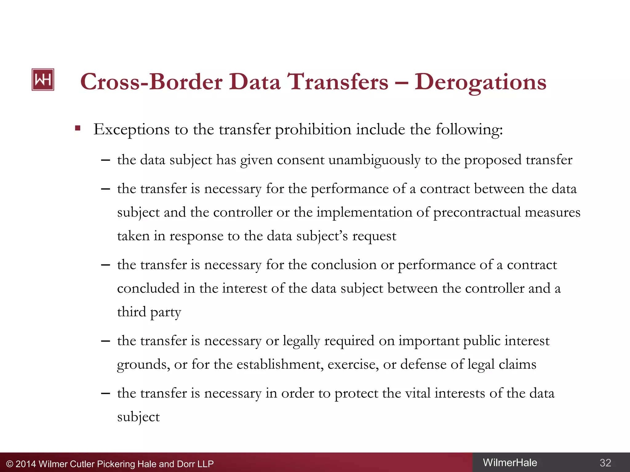 Cross-Border Data Transfers – Derogations
 Exceptions to the transfer prohibition include the following:
– the data subject has given consent unambiguously to the proposed transfer
– the transfer is necessary for the performance of a contract between the data
subject and the controller or the implementation of precontractual measures
taken in response to the data subject’s request
– the transfer is necessary for the conclusion or performance of a contract
concluded in the interest of the data subject between the controller and a
third party
– the transfer is necessary or legally required on important public interest
grounds, or for the establishment, exercise, or defense of legal claims
– the transfer is necessary in order to protect the vital interests of the data
subject
© 2014 Wilmer Cutler Pickering Hale and Dorr LLP

WilmerHale

32

 