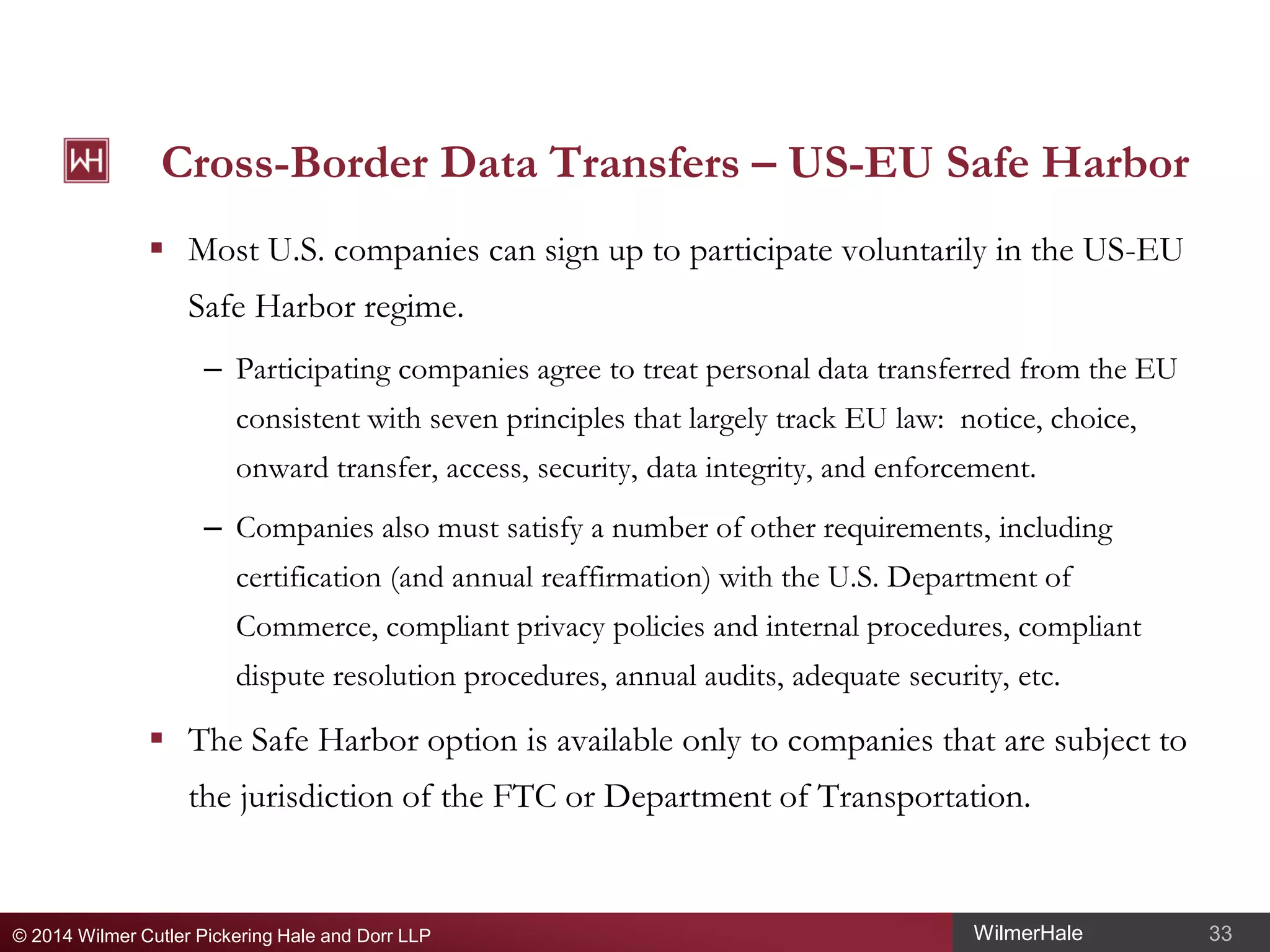 Cross-Border Data Transfers – US-EU Safe Harbor
 Most U.S. companies can sign up to participate voluntarily in the US-EU
Safe Harbor regime.
– Participating companies agree to treat personal data transferred from the EU
consistent with seven principles that largely track EU law: notice, choice,
onward transfer, access, security, data integrity, and enforcement.
– Companies also must satisfy a number of other requirements, including
certification (and annual reaffirmation) with the U.S. Department of
Commerce, compliant privacy policies and internal procedures, compliant
dispute resolution procedures, annual audits, adequate security, etc.

 The Safe Harbor option is available only to companies that are subject to
the jurisdiction of the FTC or Department of Transportation.

© 2014 Wilmer Cutler Pickering Hale and Dorr LLP

WilmerHale

33

 