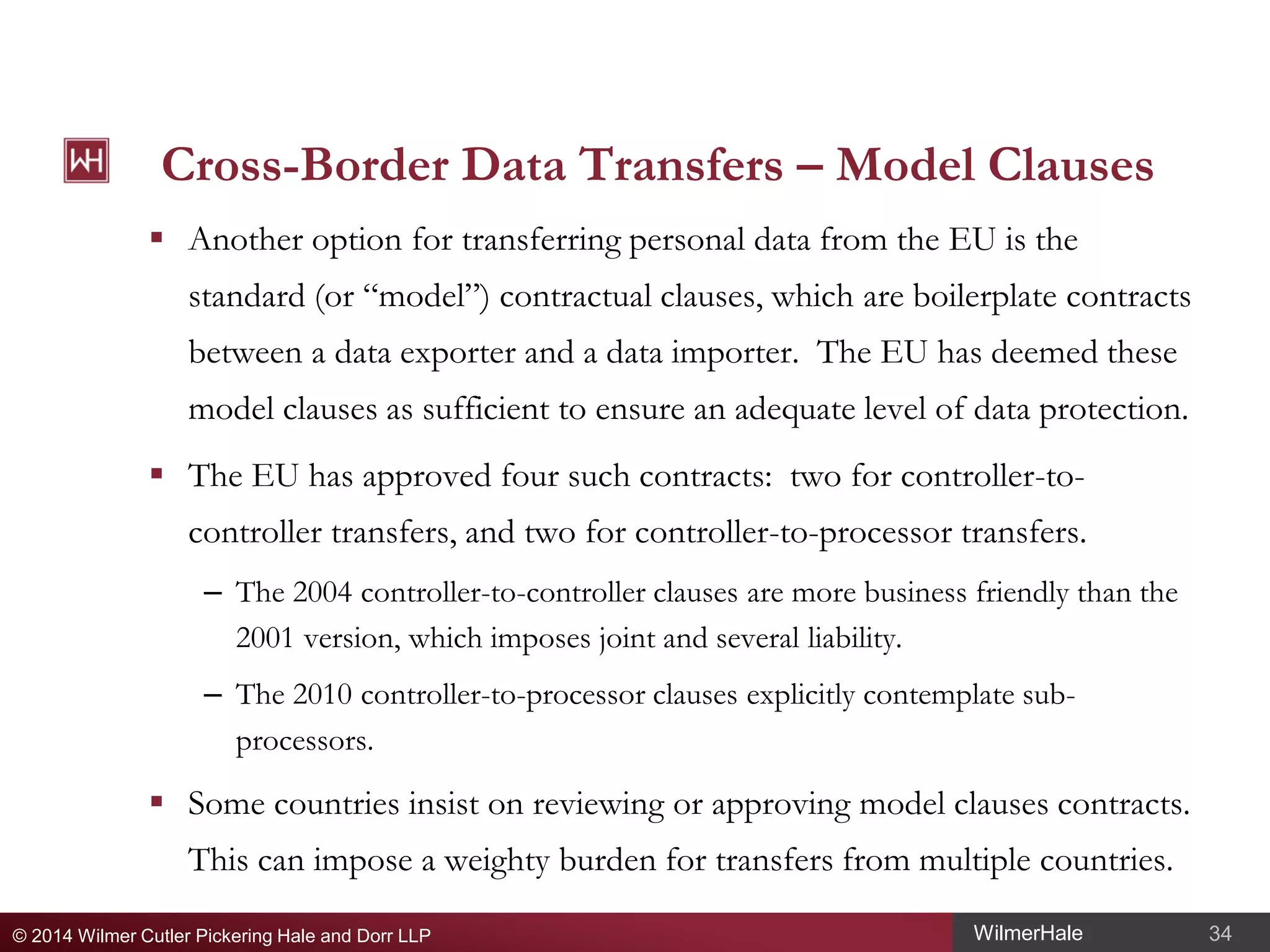 Cross-Border Data Transfers – Model Clauses
 Another option for transferring personal data from the EU is the
standard (or “model”) contractual clauses, which are boilerplate contracts
between a data exporter and a data importer. The EU has deemed these
model clauses as sufficient to ensure an adequate level of data protection.
 The EU has approved four such contracts: two for controller-tocontroller transfers, and two for controller-to-processor transfers.
– The 2004 controller-to-controller clauses are more business friendly than the
2001 version, which imposes joint and several liability.
– The 2010 controller-to-processor clauses explicitly contemplate subprocessors.

 Some countries insist on reviewing or approving model clauses contracts.
This can impose a weighty burden for transfers from multiple countries.
© 2014 Wilmer Cutler Pickering Hale and Dorr LLP

WilmerHale

34

 