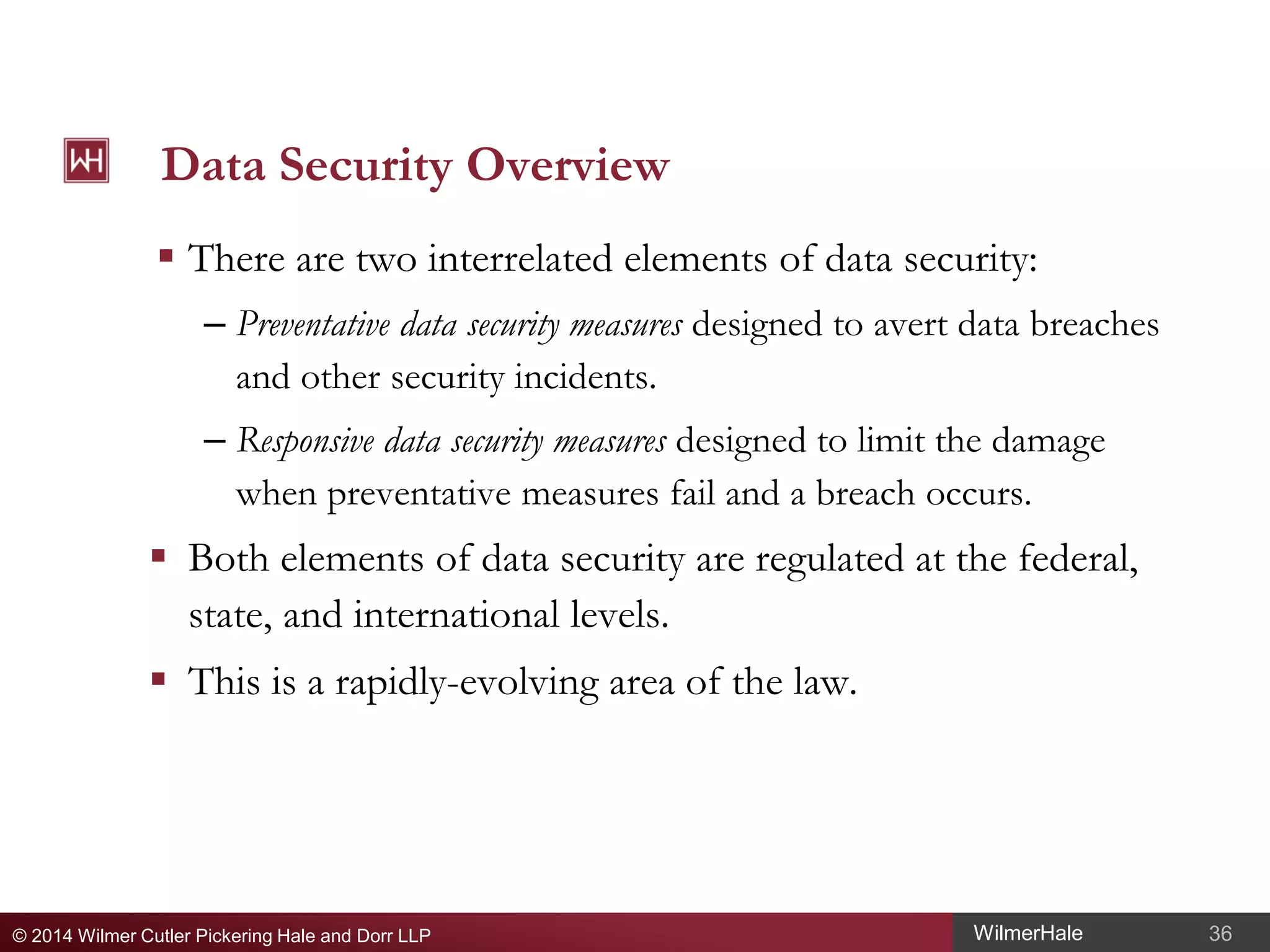 Data Security Overview
 There are two interrelated elements of data security:
– Preventative data security measures designed to avert data breaches
and other security incidents.
– Responsive data security measures designed to limit the damage
when preventative measures fail and a breach occurs.

 Both elements of data security are regulated at the federal,
state, and international levels.
 This is a rapidly-evolving area of the law.

© 2014 Wilmer Cutler Pickering Hale and Dorr LLP

WilmerHale

36

 
