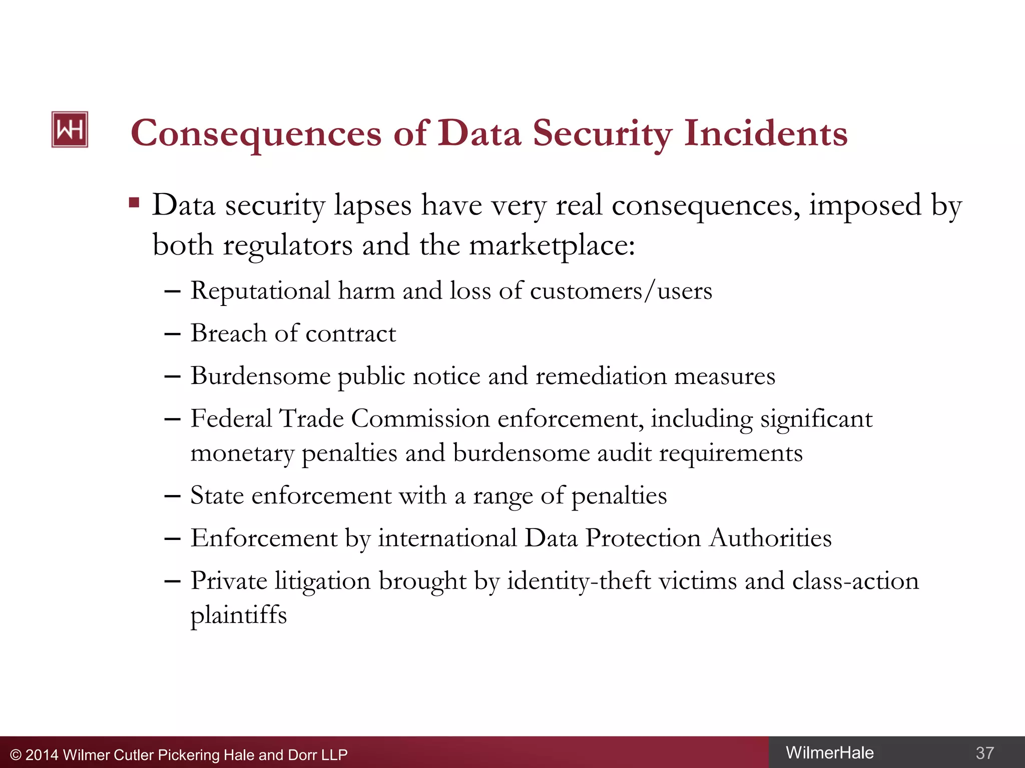 Consequences of Data Security Incidents
 Data security lapses have very real consequences, imposed by
both regulators and the marketplace:
Reputational harm and loss of customers/users
Breach of contract
Burdensome public notice and remediation measures
Federal Trade Commission enforcement, including significant
monetary penalties and burdensome audit requirements
– State enforcement with a range of penalties
– Enforcement by international Data Protection Authorities
– Private litigation brought by identity-theft victims and class-action
plaintiffs
–
–
–
–

© 2014 Wilmer Cutler Pickering Hale and Dorr LLP

WilmerHale

37

 