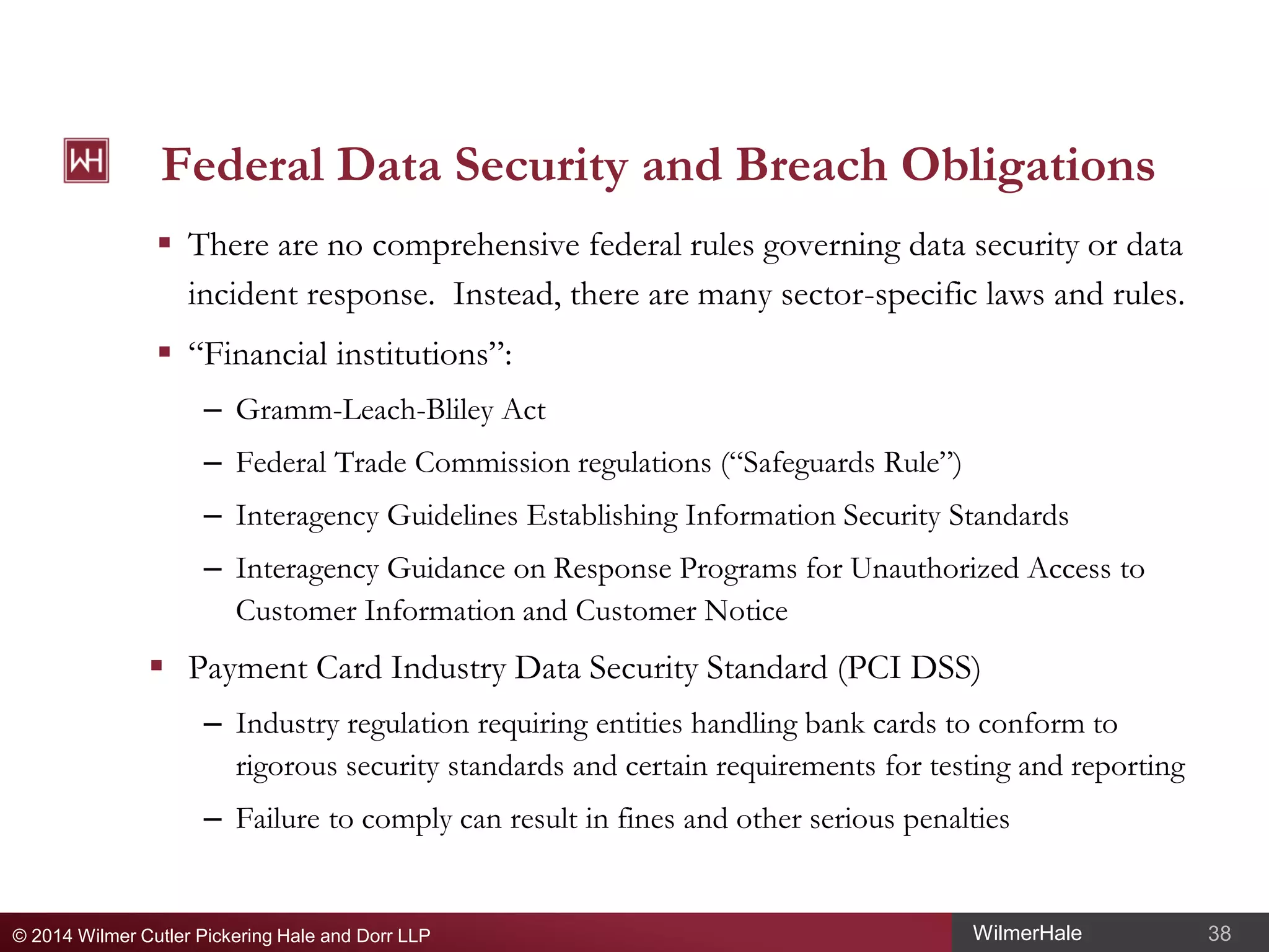 Federal Data Security and Breach Obligations
 There are no comprehensive federal rules governing data security or data
incident response. Instead, there are many sector-specific laws and rules.
 “Financial institutions”:
– Gramm-Leach-Bliley Act
– Federal Trade Commission regulations (“Safeguards Rule”)
– Interagency Guidelines Establishing Information Security Standards
– Interagency Guidance on Response Programs for Unauthorized Access to
Customer Information and Customer Notice

 Payment Card Industry Data Security Standard (PCI DSS)
– Industry regulation requiring entities handling bank cards to conform to
rigorous security standards and certain requirements for testing and reporting
– Failure to comply can result in fines and other serious penalties

© 2014 Wilmer Cutler Pickering Hale and Dorr LLP

WilmerHale

38

 