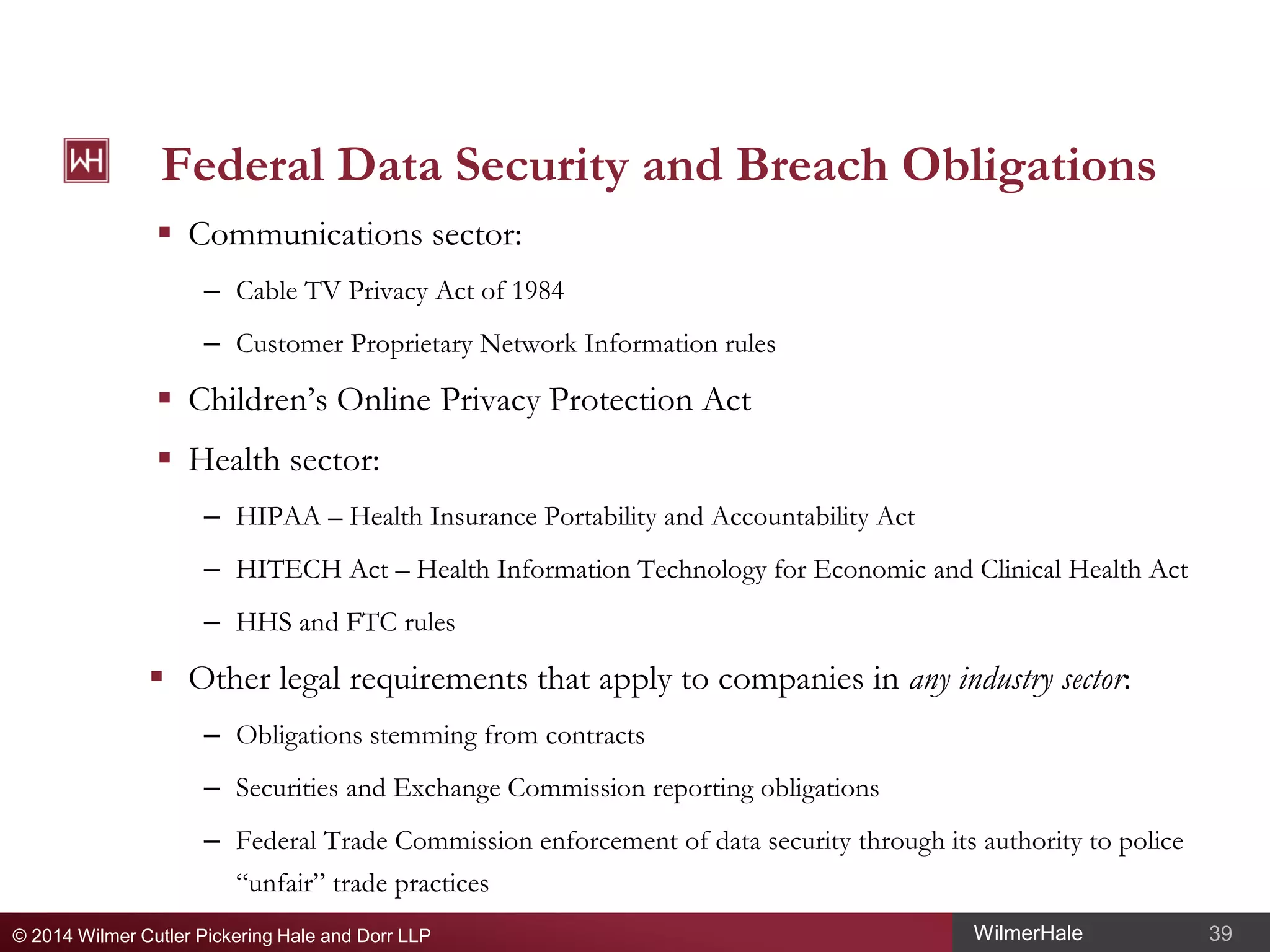 Federal Data Security and Breach Obligations
 Communications sector:
– Cable TV Privacy Act of 1984
– Customer Proprietary Network Information rules

 Children’s Online Privacy Protection Act
 Health sector:
– HIPAA – Health Insurance Portability and Accountability Act
– HITECH Act – Health Information Technology for Economic and Clinical Health Act
– HHS and FTC rules

 Other legal requirements that apply to companies in any industry sector:
– Obligations stemming from contracts
– Securities and Exchange Commission reporting obligations
– Federal Trade Commission enforcement of data security through its authority to police
“unfair” trade practices
© 2014 Wilmer Cutler Pickering Hale and Dorr LLP

WilmerHale

39

 