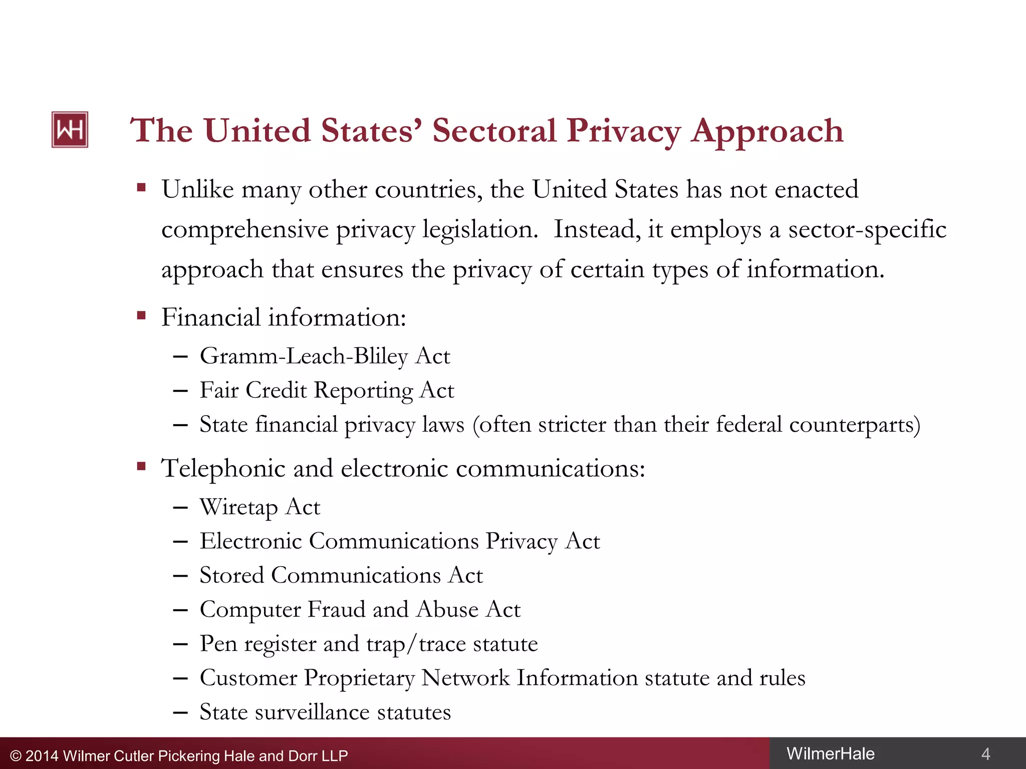 The United States’ Sectoral Privacy Approach
 Unlike many other countries, the United States has not enacted
comprehensive privacy legislation. Instead, it employs a sector-specific
approach that ensures the privacy of certain types of information.
 Financial information:
– Gramm-Leach-Bliley Act
– Fair Credit Reporting Act
– State financial privacy laws (often stricter than their federal counterparts)

 Telephonic and electronic communications:
–
–
–
–
–
–
–

Wiretap Act
Electronic Communications Privacy Act
Stored Communications Act
Computer Fraud and Abuse Act
Pen register and trap/trace statute
Customer Proprietary Network Information statute and rules
State surveillance statutes

© 2014 Wilmer Cutler Pickering Hale and Dorr LLP

WilmerHale

4

 