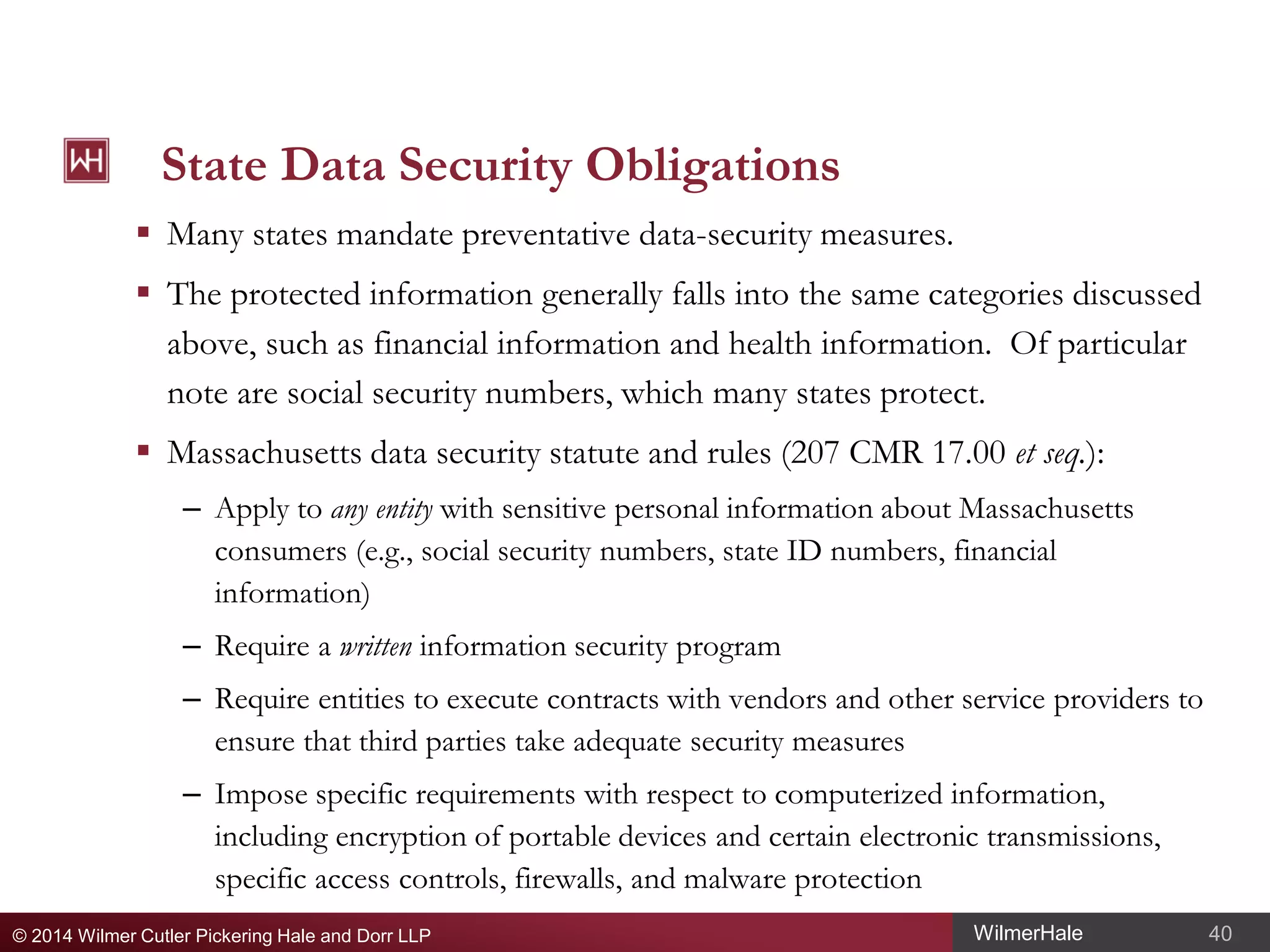 State Data Security Obligations
 Many states mandate preventative data-security measures.
 The protected information generally falls into the same categories discussed
above, such as financial information and health information. Of particular
note are social security numbers, which many states protect.
 Massachusetts data security statute and rules (207 CMR 17.00 et seq.):
– Apply to any entity with sensitive personal information about Massachusetts
consumers (e.g., social security numbers, state ID numbers, financial
information)
– Require a written information security program
– Require entities to execute contracts with vendors and other service providers to
ensure that third parties take adequate security measures
– Impose specific requirements with respect to computerized information,
including encryption of portable devices and certain electronic transmissions,
specific access controls, firewalls, and malware protection
© 2014 Wilmer Cutler Pickering Hale and Dorr LLP

WilmerHale

40

 