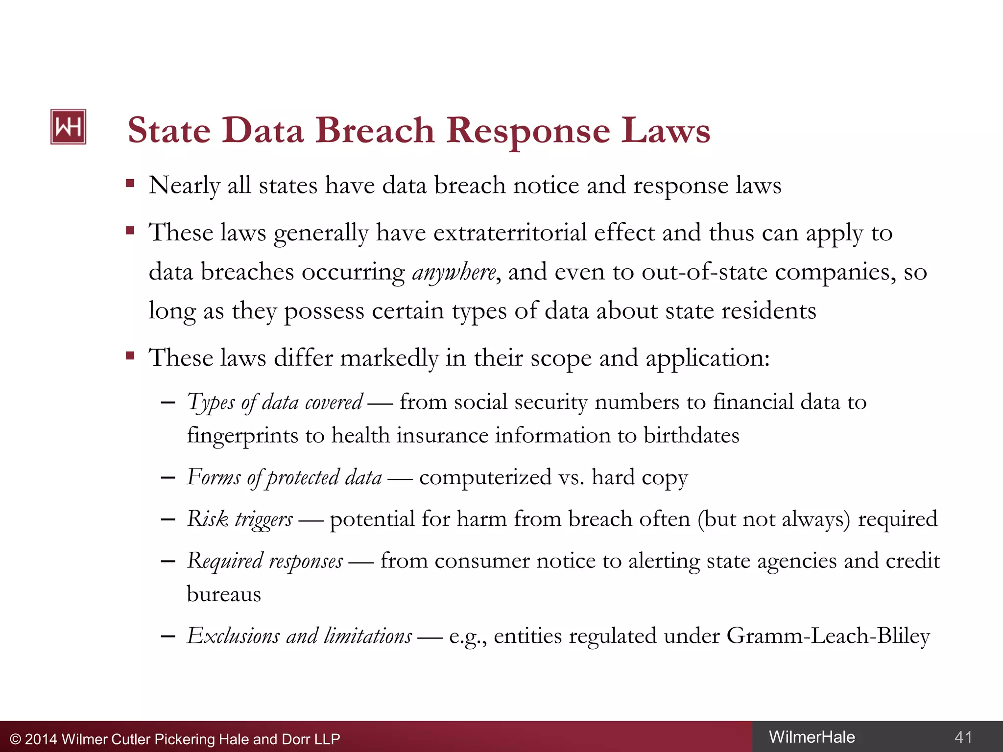 State Data Breach Response Laws
 Nearly all states have data breach notice and response laws
 These laws generally have extraterritorial effect and thus can apply to
data breaches occurring anywhere, and even to out-of-state companies, so
long as they possess certain types of data about state residents
 These laws differ markedly in their scope and application:
– Types of data covered — from social security numbers to financial data to
fingerprints to health insurance information to birthdates
– Forms of protected data — computerized vs. hard copy
– Risk triggers — potential for harm from breach often (but not always) required
– Required responses — from consumer notice to alerting state agencies and credit
bureaus
– Exclusions and limitations — e.g., entities regulated under Gramm-Leach-Bliley

© 2014 Wilmer Cutler Pickering Hale and Dorr LLP

WilmerHale

41

 