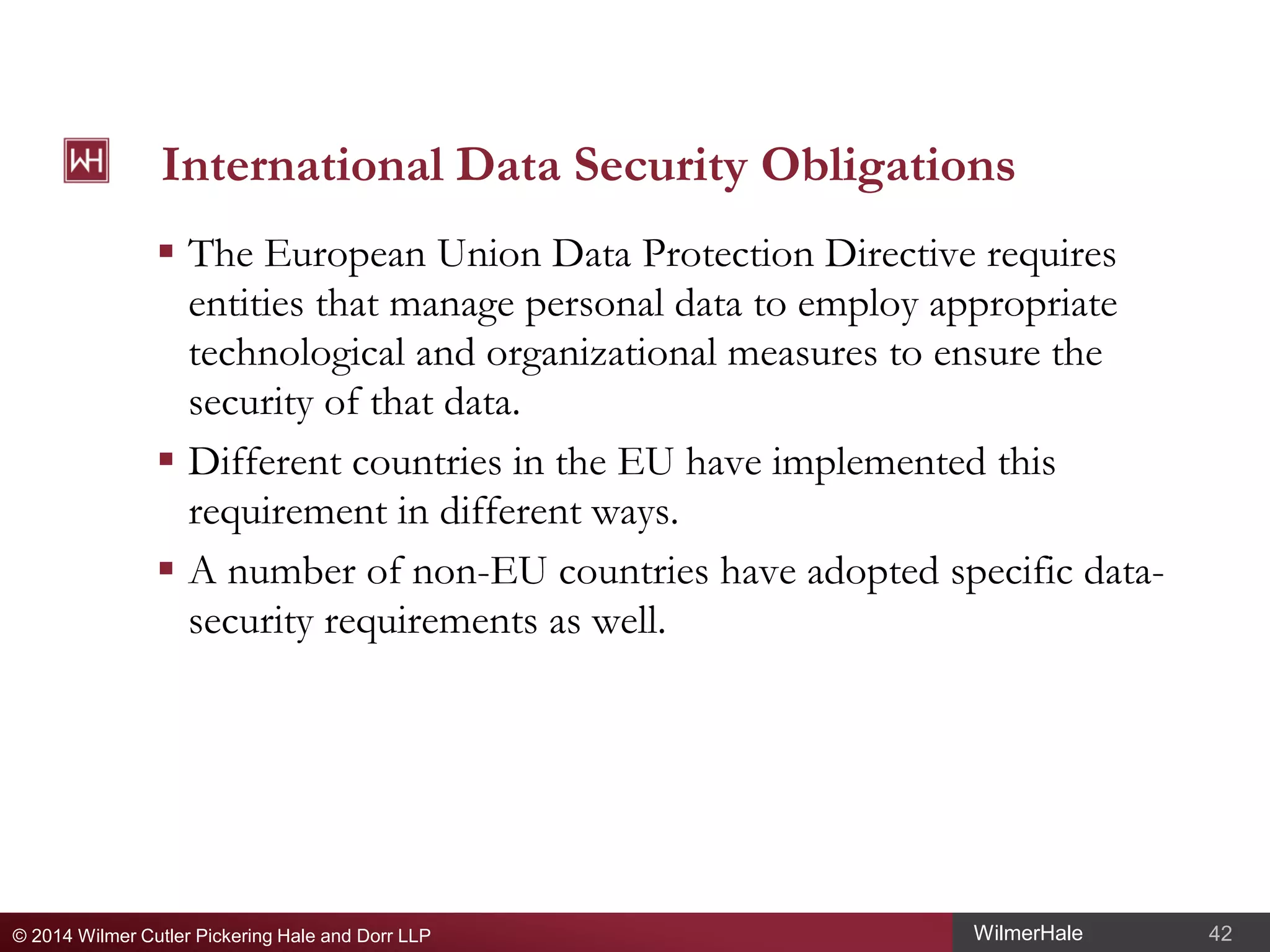 International Data Security Obligations
 The European Union Data Protection Directive requires
entities that manage personal data to employ appropriate
technological and organizational measures to ensure the
security of that data.
 Different countries in the EU have implemented this
requirement in different ways.
 A number of non-EU countries have adopted specific datasecurity requirements as well.

© 2014 Wilmer Cutler Pickering Hale and Dorr LLP

WilmerHale

42

 