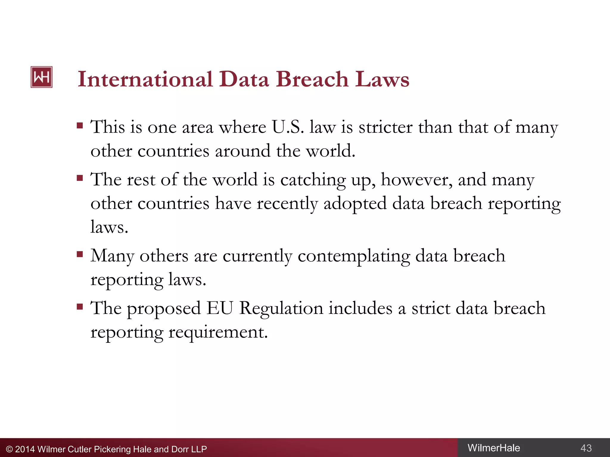 International Data Breach Laws
 This is one area where U.S. law is stricter than that of many
other countries around the world.
 The rest of the world is catching up, however, and many
other countries have recently adopted data breach reporting
laws.
 Many others are currently contemplating data breach
reporting laws.
 The proposed EU Regulation includes a strict data breach
reporting requirement.

© 2014 Wilmer Cutler Pickering Hale and Dorr LLP

WilmerHale

43

 