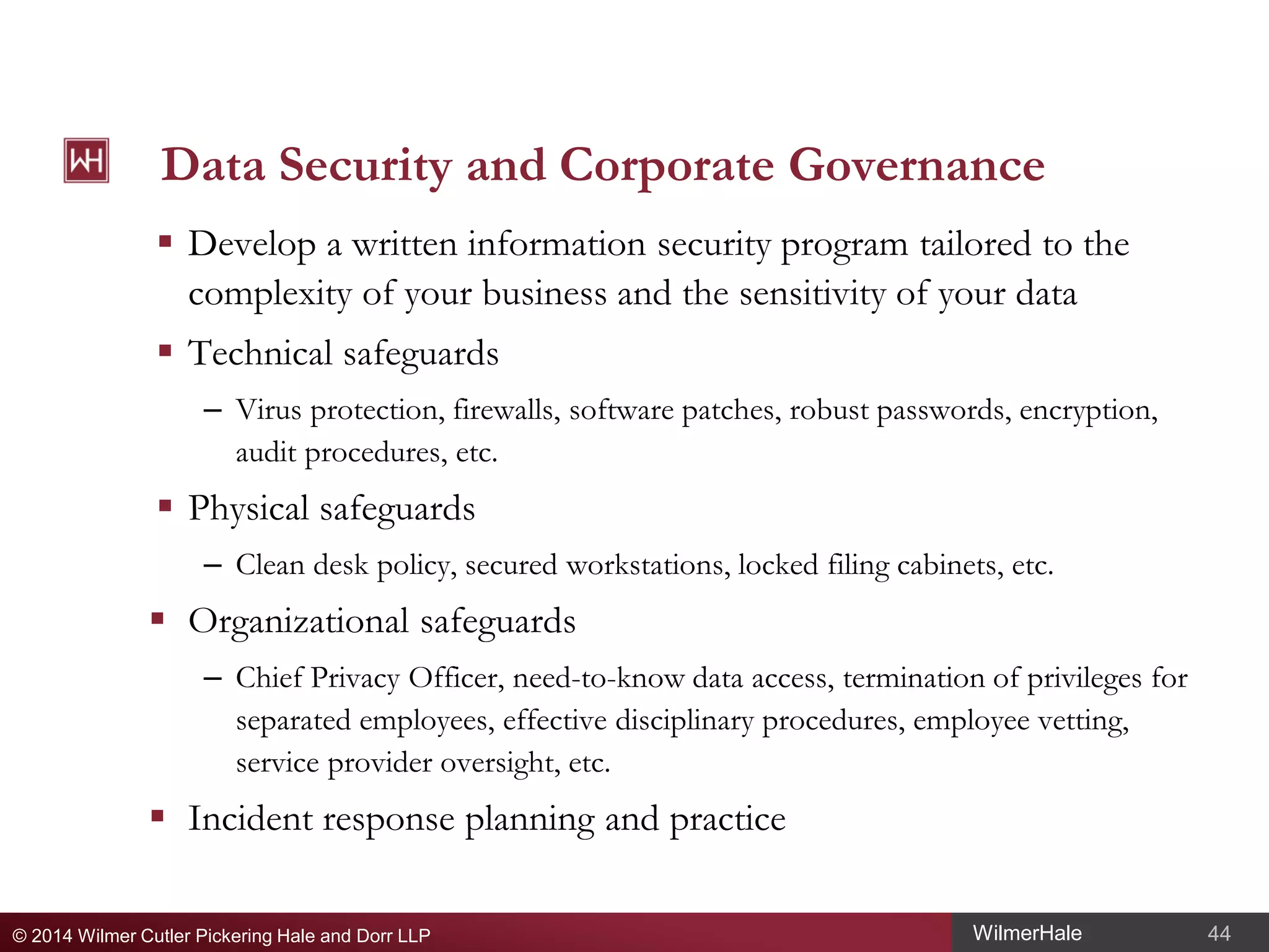Data Security and Corporate Governance
 Develop a written information security program tailored to the
complexity of your business and the sensitivity of your data
 Technical safeguards
– Virus protection, firewalls, software patches, robust passwords, encryption,
audit procedures, etc.

 Physical safeguards
– Clean desk policy, secured workstations, locked filing cabinets, etc.

 Organizational safeguards
– Chief Privacy Officer, need-to-know data access, termination of privileges for
separated employees, effective disciplinary procedures, employee vetting,
service provider oversight, etc.

 Incident response planning and practice
© 2014 Wilmer Cutler Pickering Hale and Dorr LLP

WilmerHale

44

 