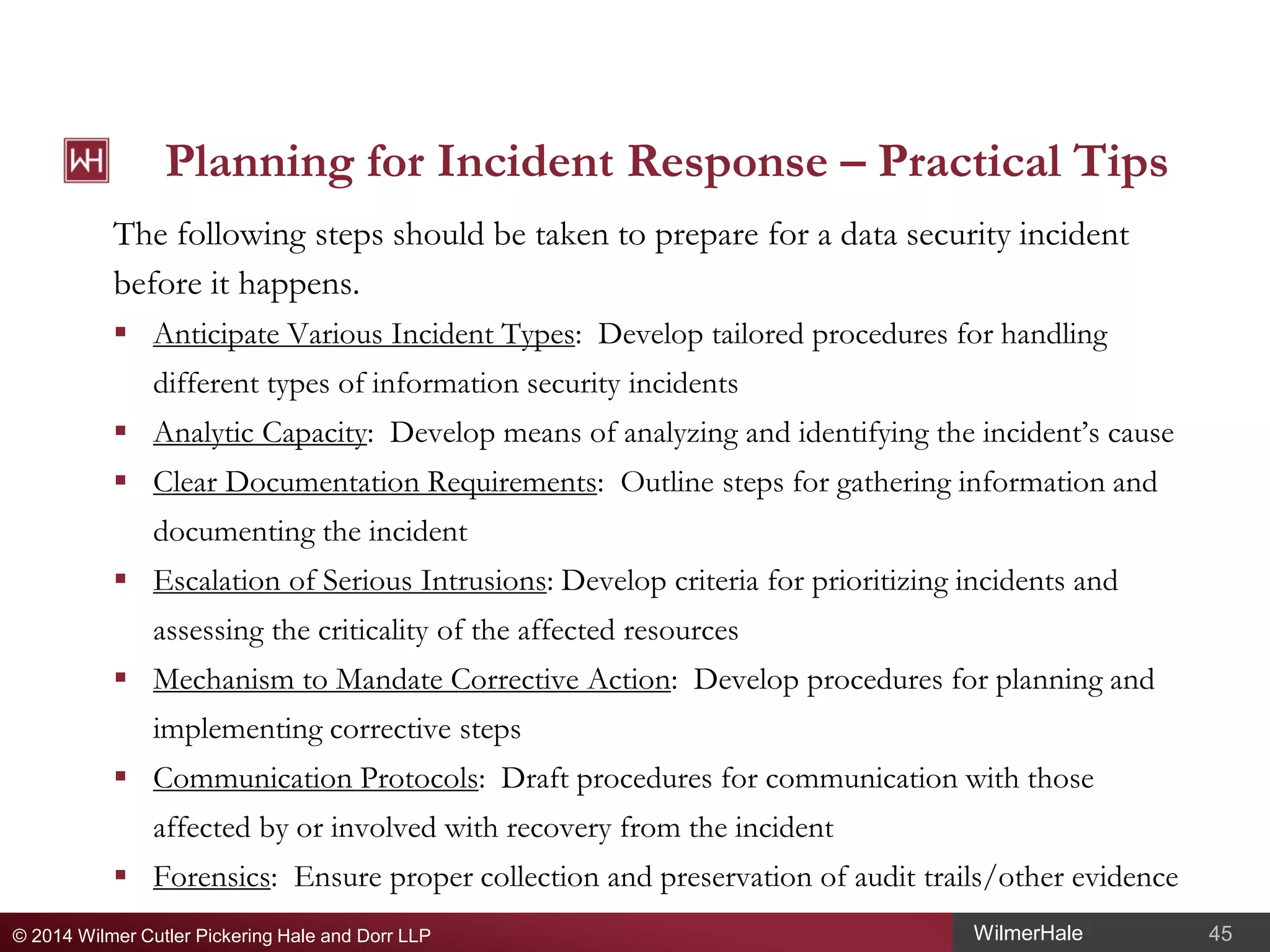 Planning for Incident Response – Practical Tips
The following steps should be taken to prepare for a data security incident
before it happens.
 Anticipate Various Incident Types: Develop tailored procedures for handling
different types of information security incidents
 Analytic Capacity: Develop means of analyzing and identifying the incident’s cause
 Clear Documentation Requirements: Outline steps for gathering information and
documenting the incident
 Escalation of Serious Intrusions: Develop criteria for prioritizing incidents and
assessing the criticality of the affected resources
 Mechanism to Mandate Corrective Action: Develop procedures for planning and
implementing corrective steps
 Communication Protocols: Draft procedures for communication with those
affected by or involved with recovery from the incident
 Forensics: Ensure proper collection and preservation of audit trails/other evidence
© 2014 Wilmer Cutler Pickering Hale and Dorr LLP

WilmerHale

45

 