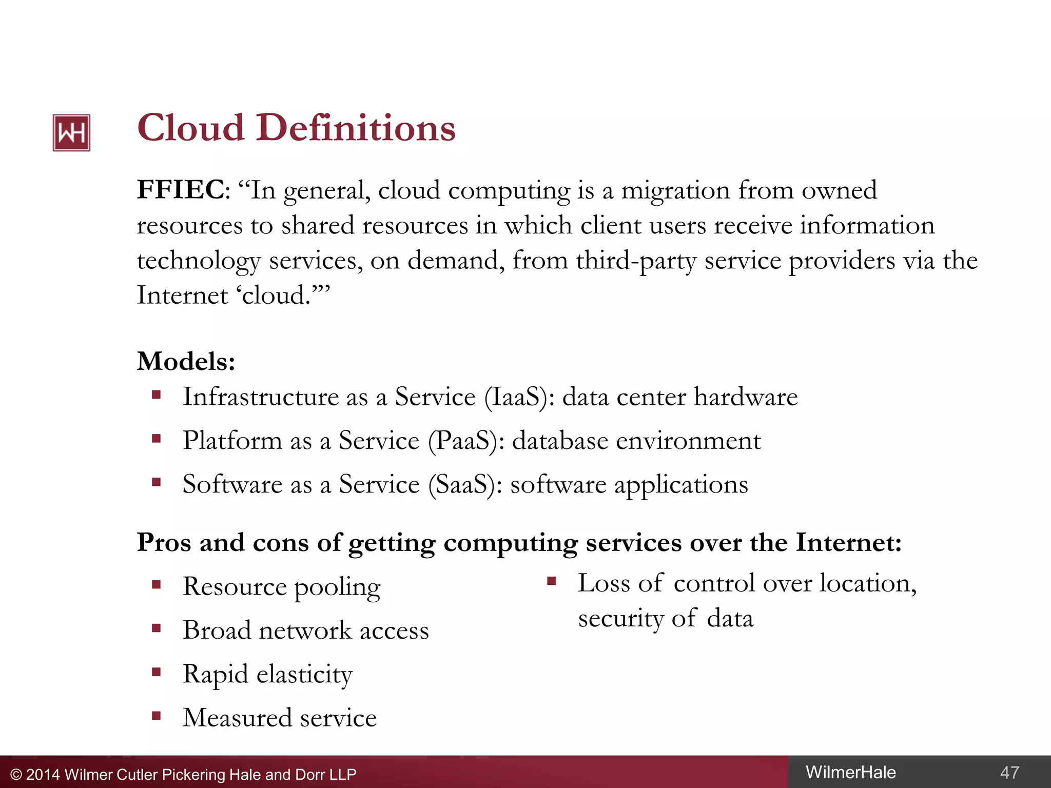 Cloud Definitions
FFIEC: “In general, cloud computing is a migration from owned
resources to shared resources in which client users receive information
technology services, on demand, from third-party service providers via the
Internet ‘cloud.’”
Models:
 Infrastructure as a Service (IaaS): data center hardware
 Platform as a Service (PaaS): database environment
 Software as a Service (SaaS): software applications
Pros and cons of getting computing services over the Internet:
 Loss of control over location,
 Resource pooling
security of data
 Broad network access
 Rapid elasticity
 Measured service
© 2014 Wilmer Cutler Pickering Hale and Dorr LLP

WilmerHale

47

 
