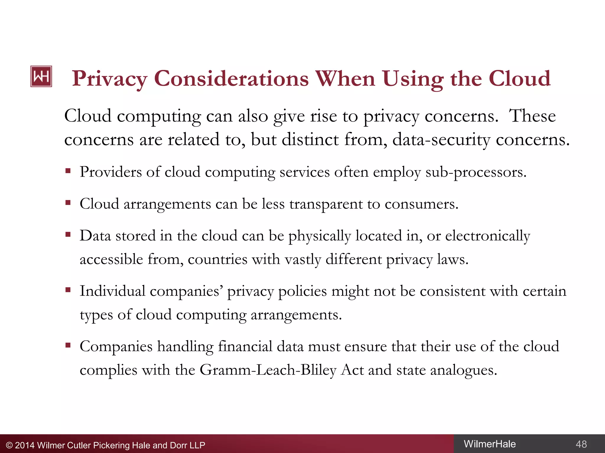 Privacy Considerations When Using the Cloud
Cloud computing can also give rise to privacy concerns. These
concerns are related to, but distinct from, data-security concerns.
 Providers of cloud computing services often employ sub-processors.
 Cloud arrangements can be less transparent to consumers.
 Data stored in the cloud can be physically located in, or electronically
accessible from, countries with vastly different privacy laws.
 Individual companies’ privacy policies might not be consistent with certain
types of cloud computing arrangements.
 Companies handling financial data must ensure that their use of the cloud
complies with the Gramm-Leach-Bliley Act and state analogues.

© 2014 Wilmer Cutler Pickering Hale and Dorr LLP

WilmerHale

48

 