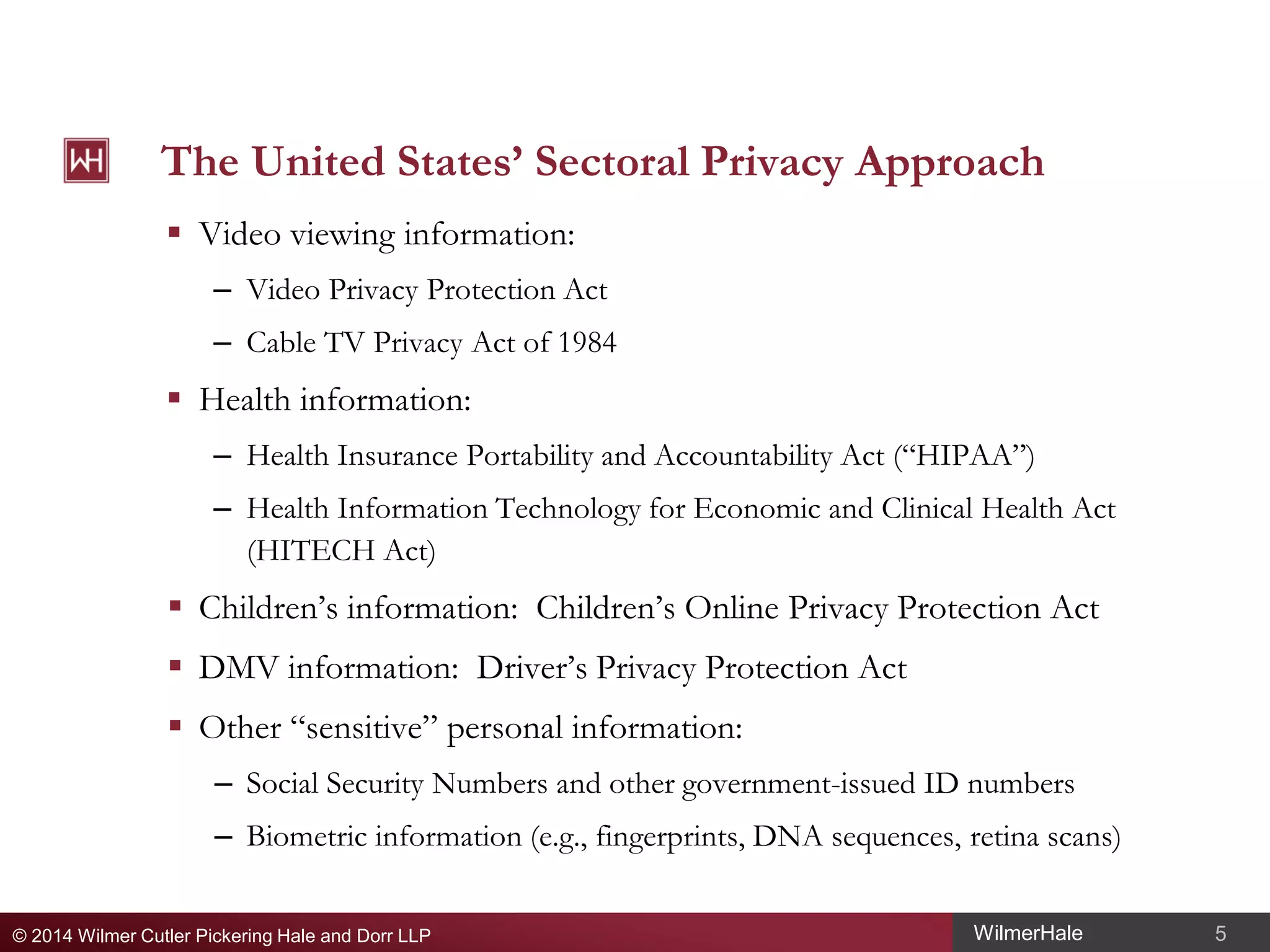 The United States’ Sectoral Privacy Approach
 Video viewing information:
– Video Privacy Protection Act
– Cable TV Privacy Act of 1984

 Health information:
– Health Insurance Portability and Accountability Act (“HIPAA”)
– Health Information Technology for Economic and Clinical Health Act
(HITECH Act)

 Children’s information: Children’s Online Privacy Protection Act
 DMV information: Driver’s Privacy Protection Act
 Other “sensitive” personal information:
– Social Security Numbers and other government-issued ID numbers
– Biometric information (e.g., fingerprints, DNA sequences, retina scans)
© 2014 Wilmer Cutler Pickering Hale and Dorr LLP

WilmerHale

5

 