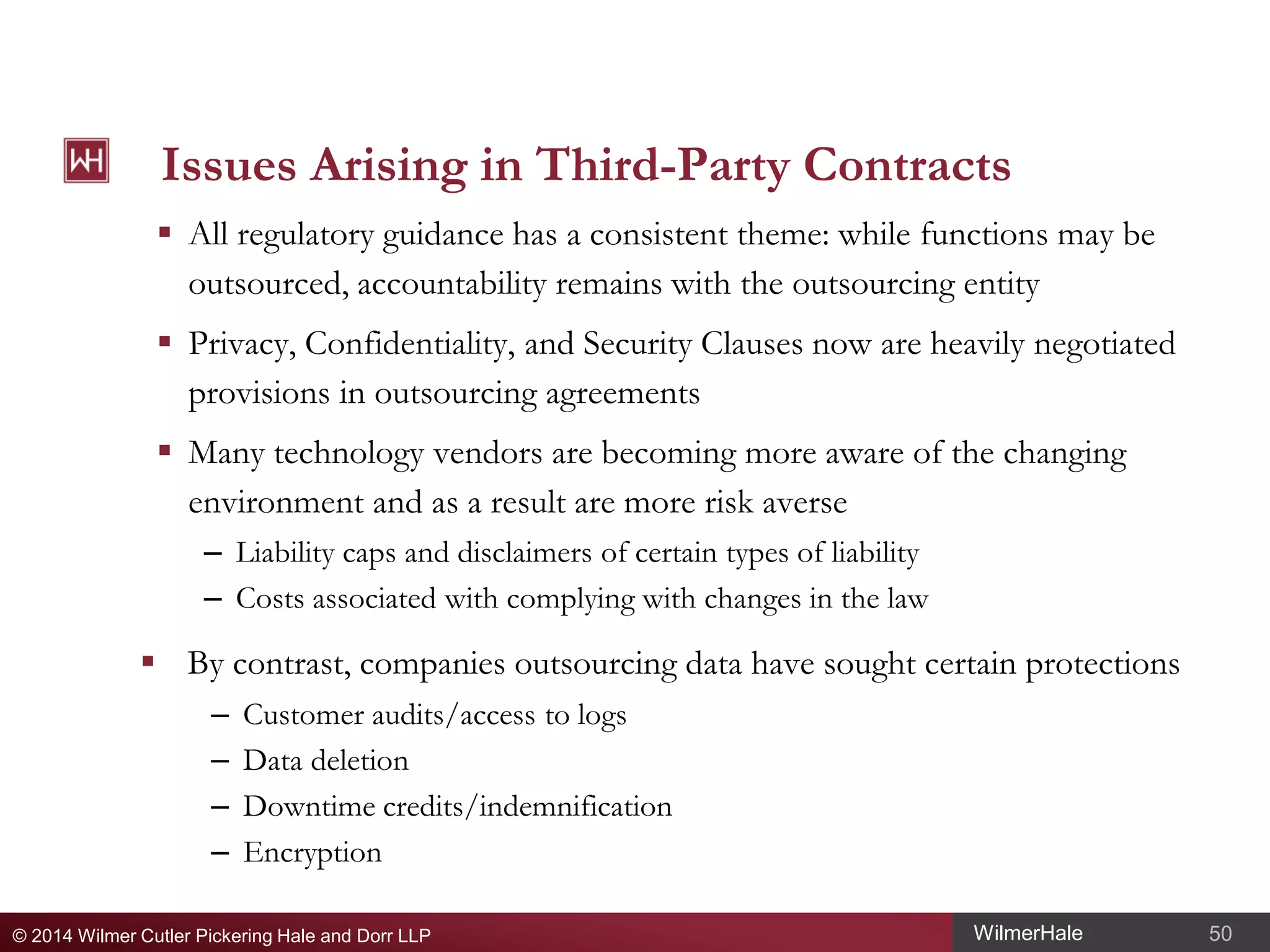 Issues Arising in Third-Party Contracts
 All regulatory guidance has a consistent theme: while functions may be
outsourced, accountability remains with the outsourcing entity
 Privacy, Confidentiality, and Security Clauses now are heavily negotiated
provisions in outsourcing agreements
 Many technology vendors are becoming more aware of the changing
environment and as a result are more risk averse
– Liability caps and disclaimers of certain types of liability
– Costs associated with complying with changes in the law

 By contrast, companies outsourcing data have sought certain protections
–
–
–
–

Customer audits/access to logs
Data deletion
Downtime credits/indemnification
Encryption

© 2014 Wilmer Cutler Pickering Hale and Dorr LLP

WilmerHale

50

 