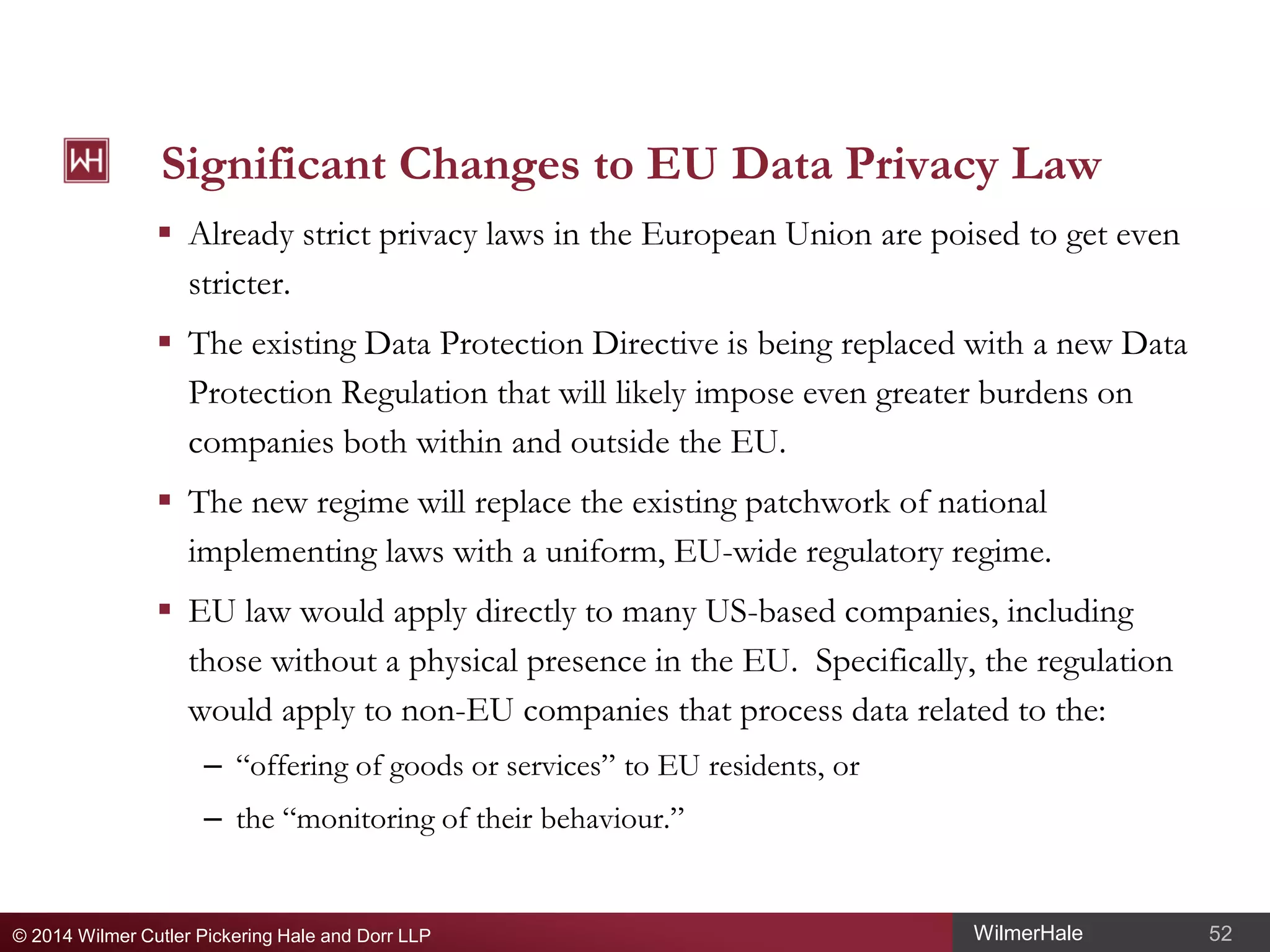 Significant Changes to EU Data Privacy Law
 Already strict privacy laws in the European Union are poised to get even
stricter.
 The existing Data Protection Directive is being replaced with a new Data
Protection Regulation that will likely impose even greater burdens on
companies both within and outside the EU.
 The new regime will replace the existing patchwork of national
implementing laws with a uniform, EU-wide regulatory regime.
 EU law would apply directly to many US-based companies, including
those without a physical presence in the EU. Specifically, the regulation
would apply to non-EU companies that process data related to the:
– “offering of goods or services” to EU residents, or
– the “monitoring of their behaviour.”

© 2014 Wilmer Cutler Pickering Hale and Dorr LLP

WilmerHale

52

 