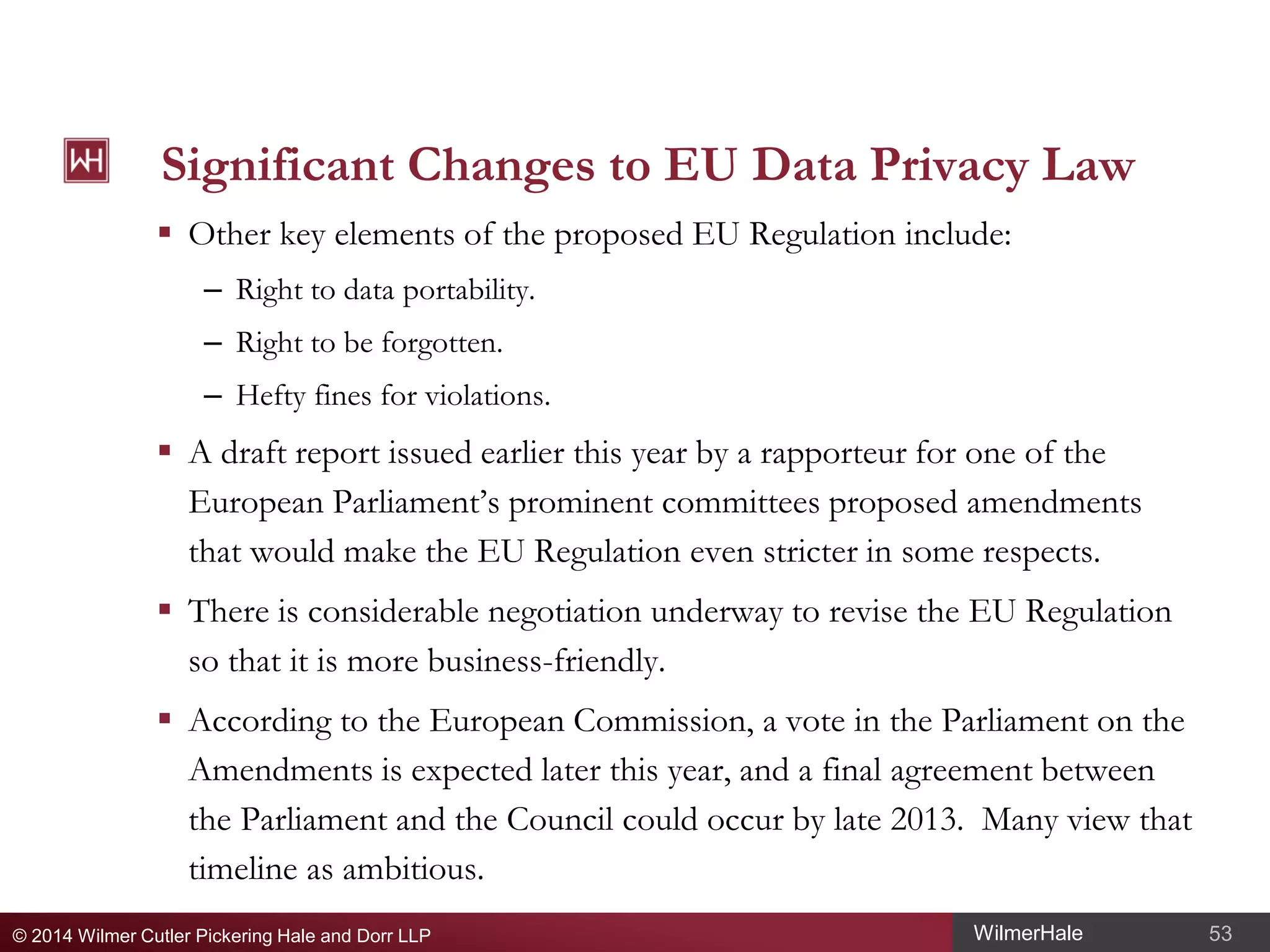 Significant Changes to EU Data Privacy Law
 Other key elements of the proposed EU Regulation include:
– Right to data portability.
– Right to be forgotten.
– Hefty fines for violations.

 A draft report issued earlier this year by a rapporteur for one of the
European Parliament’s prominent committees proposed amendments
that would make the EU Regulation even stricter in some respects.
 There is considerable negotiation underway to revise the EU Regulation
so that it is more business-friendly.
 According to the European Commission, a vote in the Parliament on the
Amendments is expected later this year, and a final agreement between
the Parliament and the Council could occur by late 2013. Many view that
timeline as ambitious.
© 2014 Wilmer Cutler Pickering Hale and Dorr LLP

WilmerHale

53

 